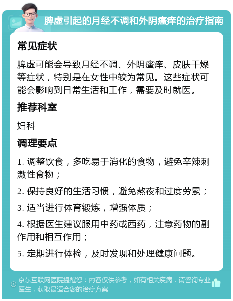 脾虚引起的月经不调和外阴瘙痒的治疗指南 常见症状 脾虚可能会导致月经不调、外阴瘙痒、皮肤干燥等症状，特别是在女性中较为常见。这些症状可能会影响到日常生活和工作，需要及时就医。 推荐科室 妇科 调理要点 1. 调整饮食，多吃易于消化的食物，避免辛辣刺激性食物； 2. 保持良好的生活习惯，避免熬夜和过度劳累； 3. 适当进行体育锻炼，增强体质； 4. 根据医生建议服用中药或西药，注意药物的副作用和相互作用； 5. 定期进行体检，及时发现和处理健康问题。