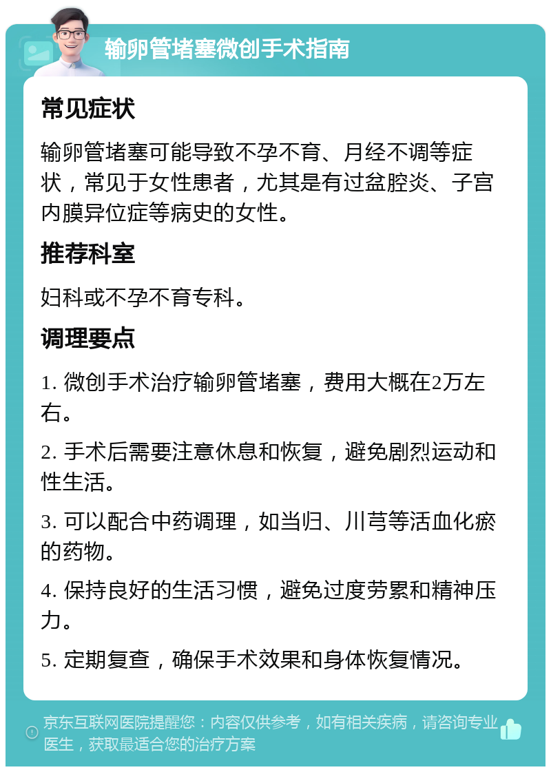 输卵管堵塞微创手术指南 常见症状 输卵管堵塞可能导致不孕不育、月经不调等症状，常见于女性患者，尤其是有过盆腔炎、子宫内膜异位症等病史的女性。 推荐科室 妇科或不孕不育专科。 调理要点 1. 微创手术治疗输卵管堵塞，费用大概在2万左右。 2. 手术后需要注意休息和恢复，避免剧烈运动和性生活。 3. 可以配合中药调理，如当归、川芎等活血化瘀的药物。 4. 保持良好的生活习惯，避免过度劳累和精神压力。 5. 定期复查，确保手术效果和身体恢复情况。