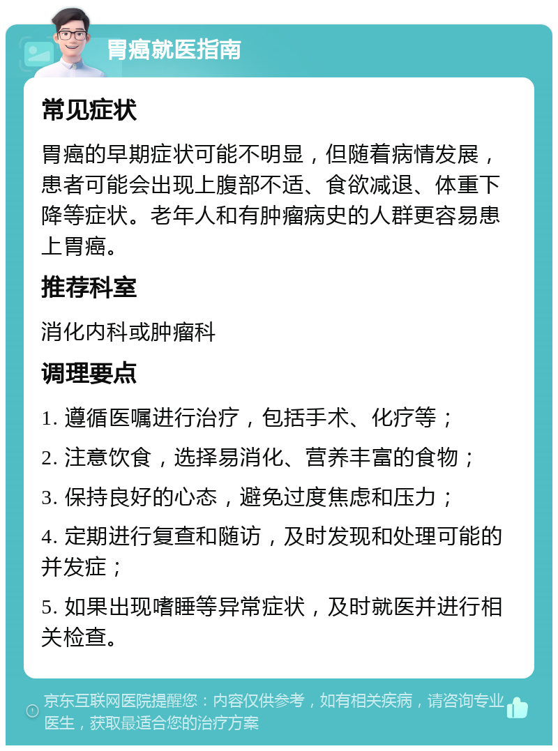 胃癌就医指南 常见症状 胃癌的早期症状可能不明显，但随着病情发展，患者可能会出现上腹部不适、食欲减退、体重下降等症状。老年人和有肿瘤病史的人群更容易患上胃癌。 推荐科室 消化内科或肿瘤科 调理要点 1. 遵循医嘱进行治疗，包括手术、化疗等； 2. 注意饮食，选择易消化、营养丰富的食物； 3. 保持良好的心态，避免过度焦虑和压力； 4. 定期进行复查和随访，及时发现和处理可能的并发症； 5. 如果出现嗜睡等异常症状，及时就医并进行相关检查。