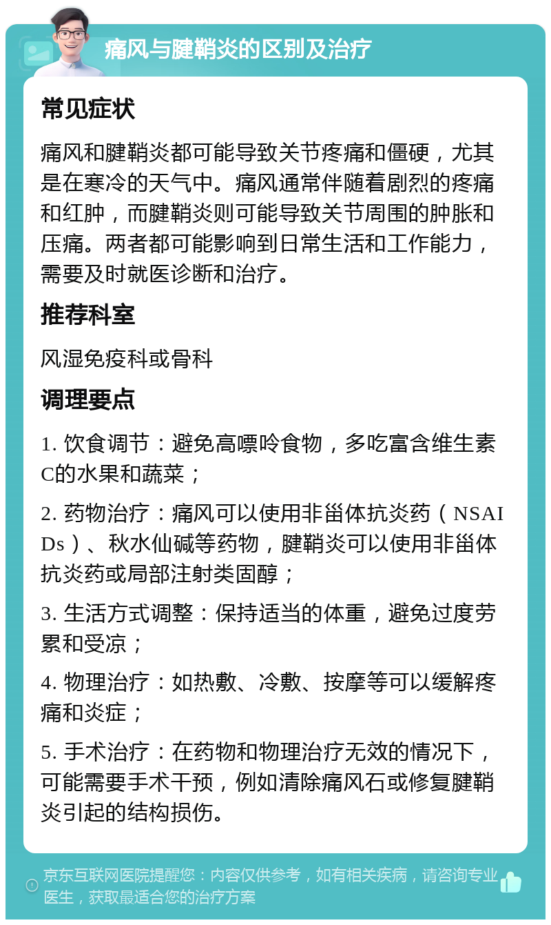 痛风与腱鞘炎的区别及治疗 常见症状 痛风和腱鞘炎都可能导致关节疼痛和僵硬，尤其是在寒冷的天气中。痛风通常伴随着剧烈的疼痛和红肿，而腱鞘炎则可能导致关节周围的肿胀和压痛。两者都可能影响到日常生活和工作能力，需要及时就医诊断和治疗。 推荐科室 风湿免疫科或骨科 调理要点 1. 饮食调节：避免高嘌呤食物，多吃富含维生素C的水果和蔬菜； 2. 药物治疗：痛风可以使用非甾体抗炎药（NSAIDs）、秋水仙碱等药物，腱鞘炎可以使用非甾体抗炎药或局部注射类固醇； 3. 生活方式调整：保持适当的体重，避免过度劳累和受凉； 4. 物理治疗：如热敷、冷敷、按摩等可以缓解疼痛和炎症； 5. 手术治疗：在药物和物理治疗无效的情况下，可能需要手术干预，例如清除痛风石或修复腱鞘炎引起的结构损伤。