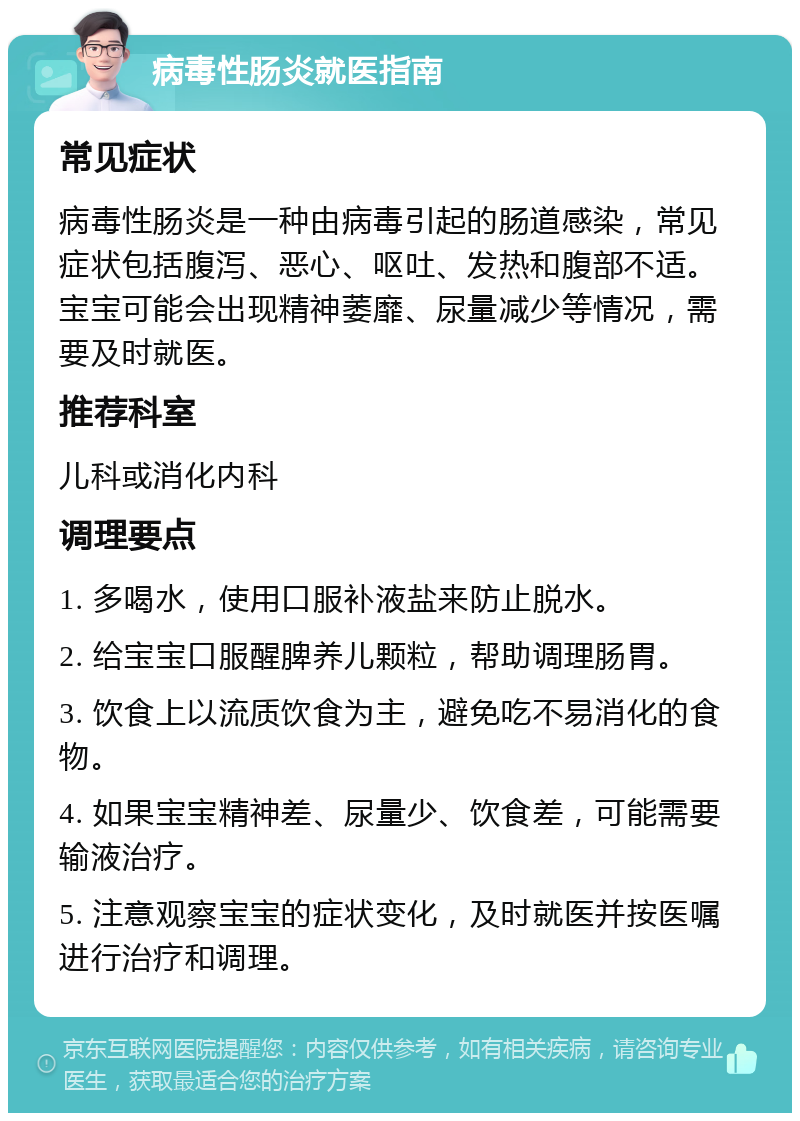 病毒性肠炎就医指南 常见症状 病毒性肠炎是一种由病毒引起的肠道感染，常见症状包括腹泻、恶心、呕吐、发热和腹部不适。宝宝可能会出现精神萎靡、尿量减少等情况，需要及时就医。 推荐科室 儿科或消化内科 调理要点 1. 多喝水，使用口服补液盐来防止脱水。 2. 给宝宝口服醒脾养儿颗粒，帮助调理肠胃。 3. 饮食上以流质饮食为主，避免吃不易消化的食物。 4. 如果宝宝精神差、尿量少、饮食差，可能需要输液治疗。 5. 注意观察宝宝的症状变化，及时就医并按医嘱进行治疗和调理。