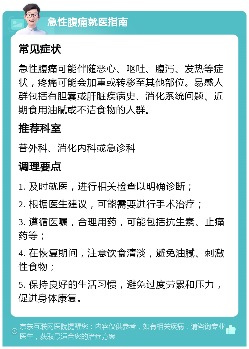 急性腹痛就医指南 常见症状 急性腹痛可能伴随恶心、呕吐、腹泻、发热等症状，疼痛可能会加重或转移至其他部位。易感人群包括有胆囊或肝脏疾病史、消化系统问题、近期食用油腻或不洁食物的人群。 推荐科室 普外科、消化内科或急诊科 调理要点 1. 及时就医，进行相关检查以明确诊断； 2. 根据医生建议，可能需要进行手术治疗； 3. 遵循医嘱，合理用药，可能包括抗生素、止痛药等； 4. 在恢复期间，注意饮食清淡，避免油腻、刺激性食物； 5. 保持良好的生活习惯，避免过度劳累和压力，促进身体康复。