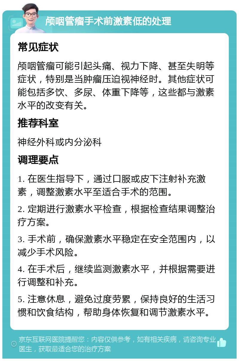 颅咽管瘤手术前激素低的处理 常见症状 颅咽管瘤可能引起头痛、视力下降、甚至失明等症状，特别是当肿瘤压迫视神经时。其他症状可能包括多饮、多尿、体重下降等，这些都与激素水平的改变有关。 推荐科室 神经外科或内分泌科 调理要点 1. 在医生指导下，通过口服或皮下注射补充激素，调整激素水平至适合手术的范围。 2. 定期进行激素水平检查，根据检查结果调整治疗方案。 3. 手术前，确保激素水平稳定在安全范围内，以减少手术风险。 4. 在手术后，继续监测激素水平，并根据需要进行调整和补充。 5. 注意休息，避免过度劳累，保持良好的生活习惯和饮食结构，帮助身体恢复和调节激素水平。