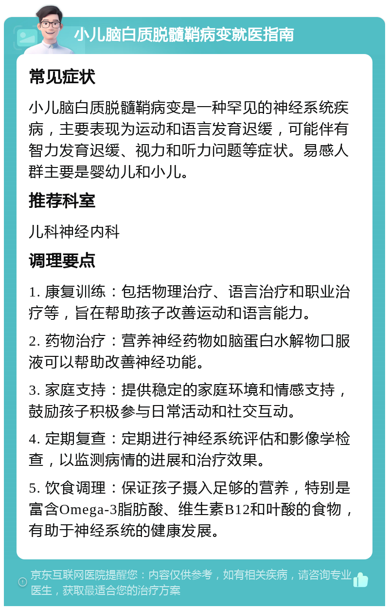 小儿脑白质脱髓鞘病变就医指南 常见症状 小儿脑白质脱髓鞘病变是一种罕见的神经系统疾病，主要表现为运动和语言发育迟缓，可能伴有智力发育迟缓、视力和听力问题等症状。易感人群主要是婴幼儿和小儿。 推荐科室 儿科神经内科 调理要点 1. 康复训练：包括物理治疗、语言治疗和职业治疗等，旨在帮助孩子改善运动和语言能力。 2. 药物治疗：营养神经药物如脑蛋白水解物口服液可以帮助改善神经功能。 3. 家庭支持：提供稳定的家庭环境和情感支持，鼓励孩子积极参与日常活动和社交互动。 4. 定期复查：定期进行神经系统评估和影像学检查，以监测病情的进展和治疗效果。 5. 饮食调理：保证孩子摄入足够的营养，特别是富含Omega-3脂肪酸、维生素B12和叶酸的食物，有助于神经系统的健康发展。