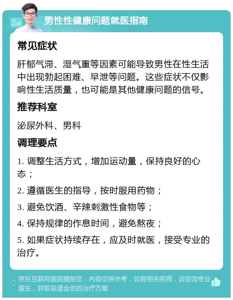 男性性健康问题就医指南 常见症状 肝郁气滞、湿气重等因素可能导致男性在性生活中出现勃起困难、早泄等问题。这些症状不仅影响性生活质量，也可能是其他健康问题的信号。 推荐科室 泌尿外科、男科 调理要点 1. 调整生活方式，增加运动量，保持良好的心态； 2. 遵循医生的指导，按时服用药物； 3. 避免饮酒、辛辣刺激性食物等； 4. 保持规律的作息时间，避免熬夜； 5. 如果症状持续存在，应及时就医，接受专业的治疗。