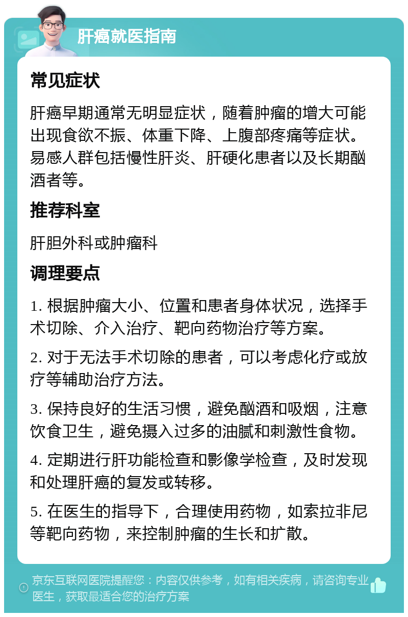 肝癌就医指南 常见症状 肝癌早期通常无明显症状，随着肿瘤的增大可能出现食欲不振、体重下降、上腹部疼痛等症状。易感人群包括慢性肝炎、肝硬化患者以及长期酗酒者等。 推荐科室 肝胆外科或肿瘤科 调理要点 1. 根据肿瘤大小、位置和患者身体状况，选择手术切除、介入治疗、靶向药物治疗等方案。 2. 对于无法手术切除的患者，可以考虑化疗或放疗等辅助治疗方法。 3. 保持良好的生活习惯，避免酗酒和吸烟，注意饮食卫生，避免摄入过多的油腻和刺激性食物。 4. 定期进行肝功能检查和影像学检查，及时发现和处理肝癌的复发或转移。 5. 在医生的指导下，合理使用药物，如索拉非尼等靶向药物，来控制肿瘤的生长和扩散。