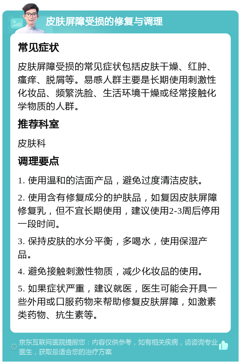 皮肤屏障受损的修复与调理 常见症状 皮肤屏障受损的常见症状包括皮肤干燥、红肿、瘙痒、脱屑等。易感人群主要是长期使用刺激性化妆品、频繁洗脸、生活环境干燥或经常接触化学物质的人群。 推荐科室 皮肤科 调理要点 1. 使用温和的洁面产品，避免过度清洁皮肤。 2. 使用含有修复成分的护肤品，如复因皮肤屏障修复乳，但不宜长期使用，建议使用2-3周后停用一段时间。 3. 保持皮肤的水分平衡，多喝水，使用保湿产品。 4. 避免接触刺激性物质，减少化妆品的使用。 5. 如果症状严重，建议就医，医生可能会开具一些外用或口服药物来帮助修复皮肤屏障，如激素类药物、抗生素等。