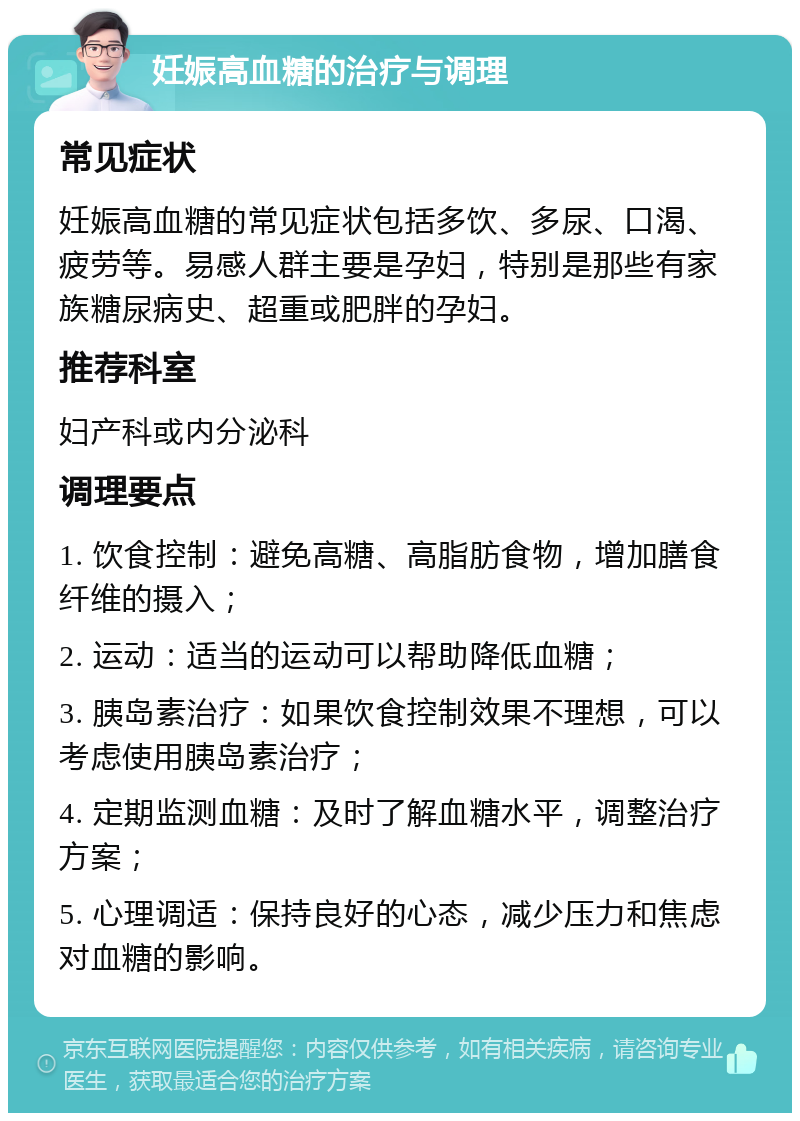 妊娠高血糖的治疗与调理 常见症状 妊娠高血糖的常见症状包括多饮、多尿、口渴、疲劳等。易感人群主要是孕妇，特别是那些有家族糖尿病史、超重或肥胖的孕妇。 推荐科室 妇产科或内分泌科 调理要点 1. 饮食控制：避免高糖、高脂肪食物，增加膳食纤维的摄入； 2. 运动：适当的运动可以帮助降低血糖； 3. 胰岛素治疗：如果饮食控制效果不理想，可以考虑使用胰岛素治疗； 4. 定期监测血糖：及时了解血糖水平，调整治疗方案； 5. 心理调适：保持良好的心态，减少压力和焦虑对血糖的影响。