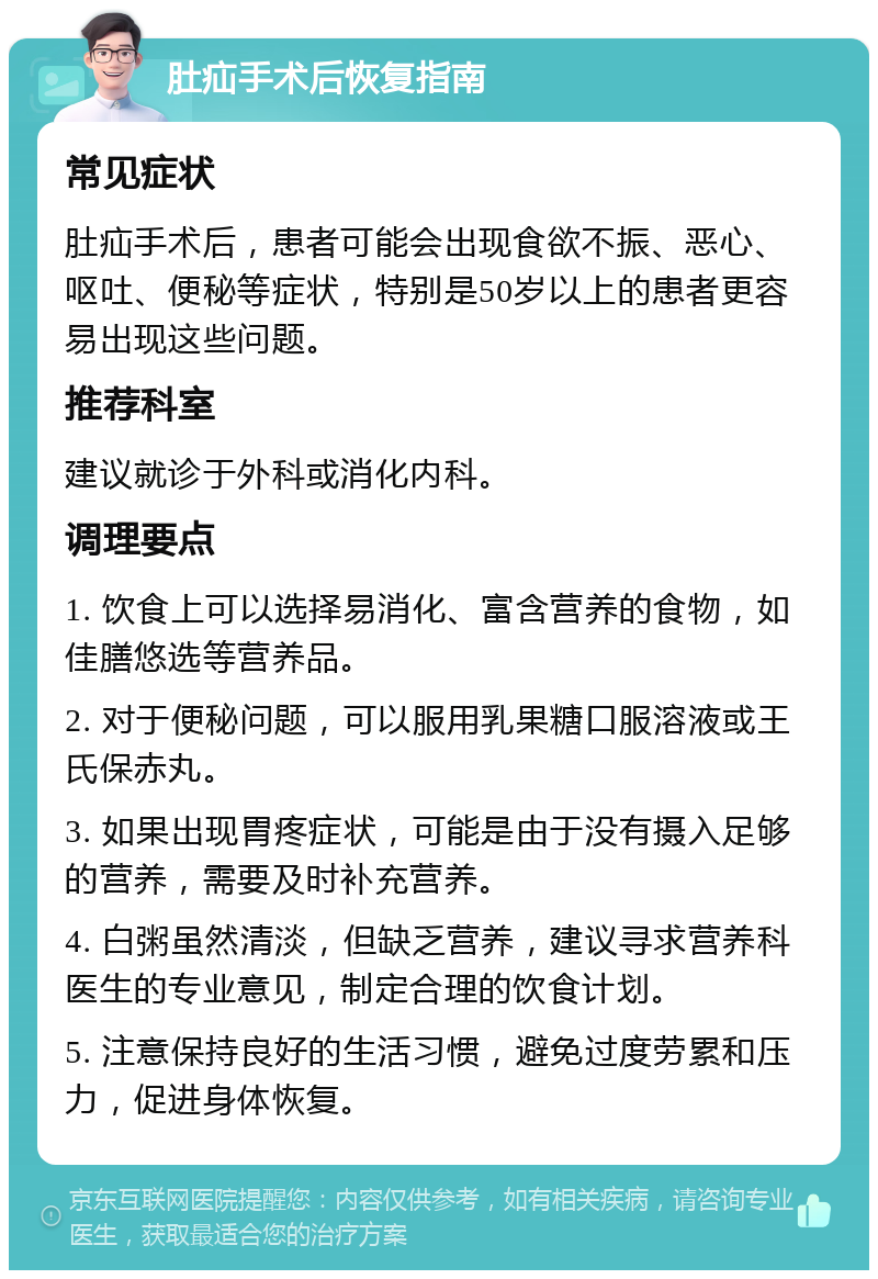 肚疝手术后恢复指南 常见症状 肚疝手术后，患者可能会出现食欲不振、恶心、呕吐、便秘等症状，特别是50岁以上的患者更容易出现这些问题。 推荐科室 建议就诊于外科或消化内科。 调理要点 1. 饮食上可以选择易消化、富含营养的食物，如佳膳悠选等营养品。 2. 对于便秘问题，可以服用乳果糖口服溶液或王氏保赤丸。 3. 如果出现胃疼症状，可能是由于没有摄入足够的营养，需要及时补充营养。 4. 白粥虽然清淡，但缺乏营养，建议寻求营养科医生的专业意见，制定合理的饮食计划。 5. 注意保持良好的生活习惯，避免过度劳累和压力，促进身体恢复。