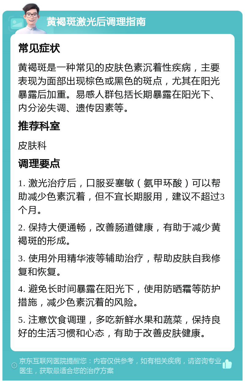 黄褐斑激光后调理指南 常见症状 黄褐斑是一种常见的皮肤色素沉着性疾病，主要表现为面部出现棕色或黑色的斑点，尤其在阳光暴露后加重。易感人群包括长期暴露在阳光下、内分泌失调、遗传因素等。 推荐科室 皮肤科 调理要点 1. 激光治疗后，口服妥塞敏（氨甲环酸）可以帮助减少色素沉着，但不宜长期服用，建议不超过3个月。 2. 保持大便通畅，改善肠道健康，有助于减少黄褐斑的形成。 3. 使用外用精华液等辅助治疗，帮助皮肤自我修复和恢复。 4. 避免长时间暴露在阳光下，使用防晒霜等防护措施，减少色素沉着的风险。 5. 注意饮食调理，多吃新鲜水果和蔬菜，保持良好的生活习惯和心态，有助于改善皮肤健康。