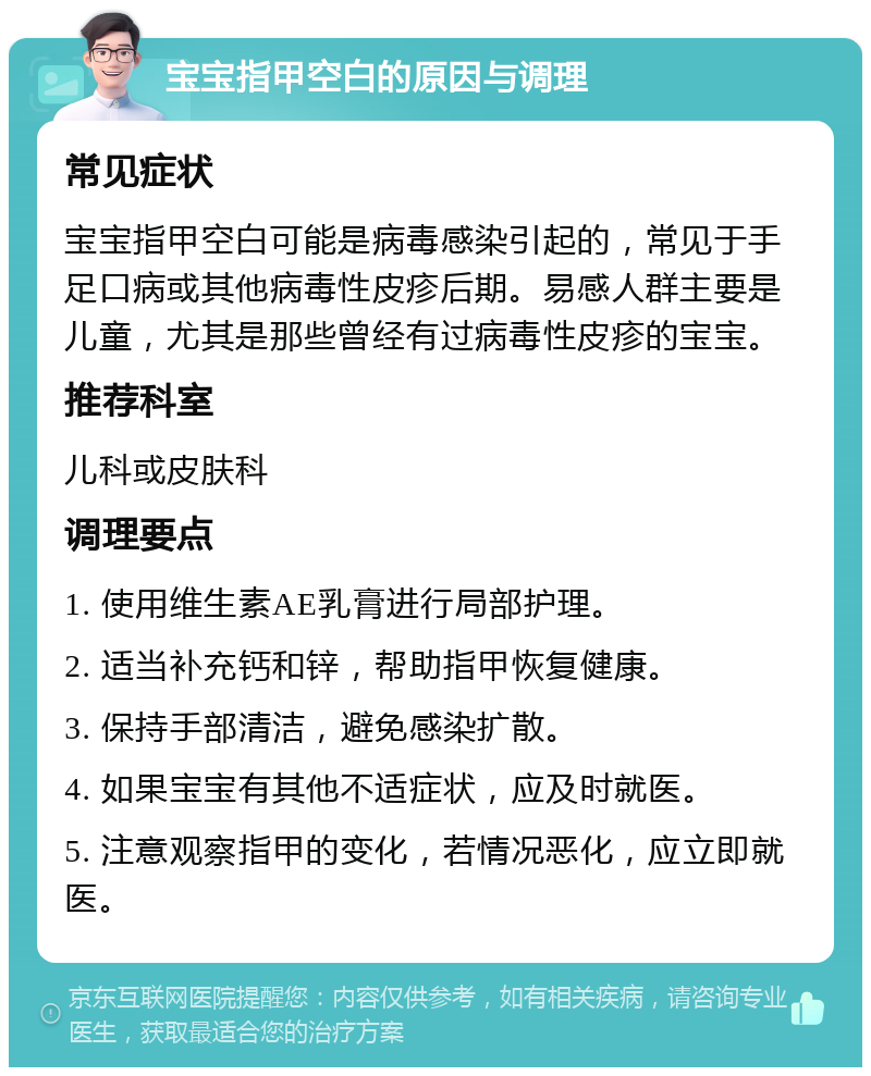 宝宝指甲空白的原因与调理 常见症状 宝宝指甲空白可能是病毒感染引起的，常见于手足口病或其他病毒性皮疹后期。易感人群主要是儿童，尤其是那些曾经有过病毒性皮疹的宝宝。 推荐科室 儿科或皮肤科 调理要点 1. 使用维生素AE乳膏进行局部护理。 2. 适当补充钙和锌，帮助指甲恢复健康。 3. 保持手部清洁，避免感染扩散。 4. 如果宝宝有其他不适症状，应及时就医。 5. 注意观察指甲的变化，若情况恶化，应立即就医。