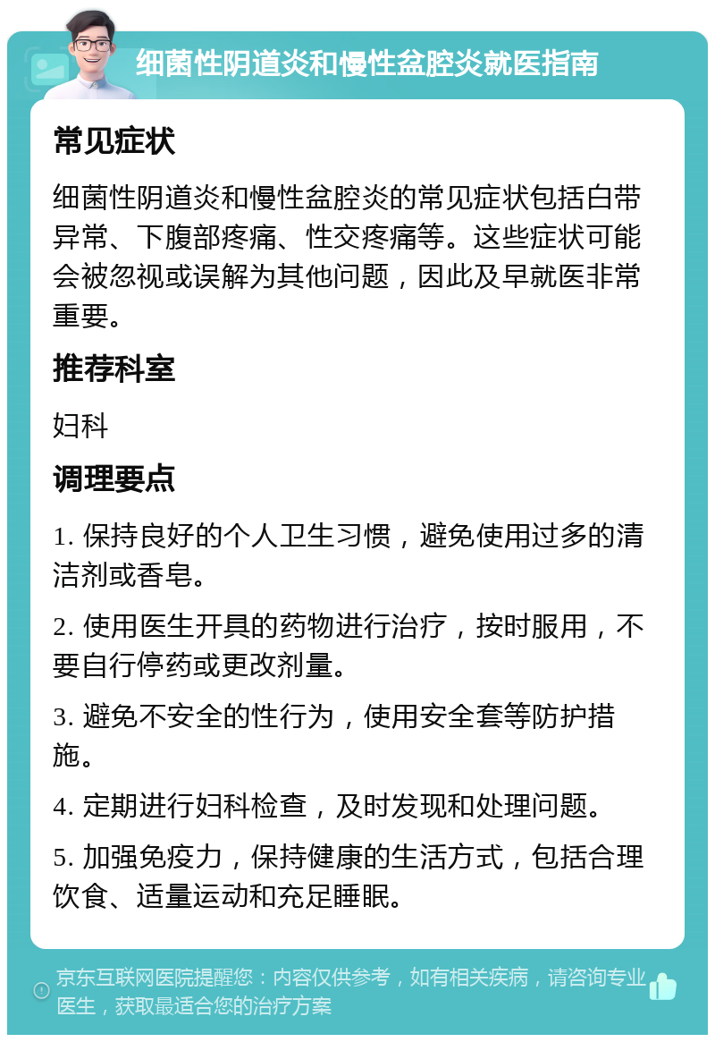 细菌性阴道炎和慢性盆腔炎就医指南 常见症状 细菌性阴道炎和慢性盆腔炎的常见症状包括白带异常、下腹部疼痛、性交疼痛等。这些症状可能会被忽视或误解为其他问题，因此及早就医非常重要。 推荐科室 妇科 调理要点 1. 保持良好的个人卫生习惯，避免使用过多的清洁剂或香皂。 2. 使用医生开具的药物进行治疗，按时服用，不要自行停药或更改剂量。 3. 避免不安全的性行为，使用安全套等防护措施。 4. 定期进行妇科检查，及时发现和处理问题。 5. 加强免疫力，保持健康的生活方式，包括合理饮食、适量运动和充足睡眠。