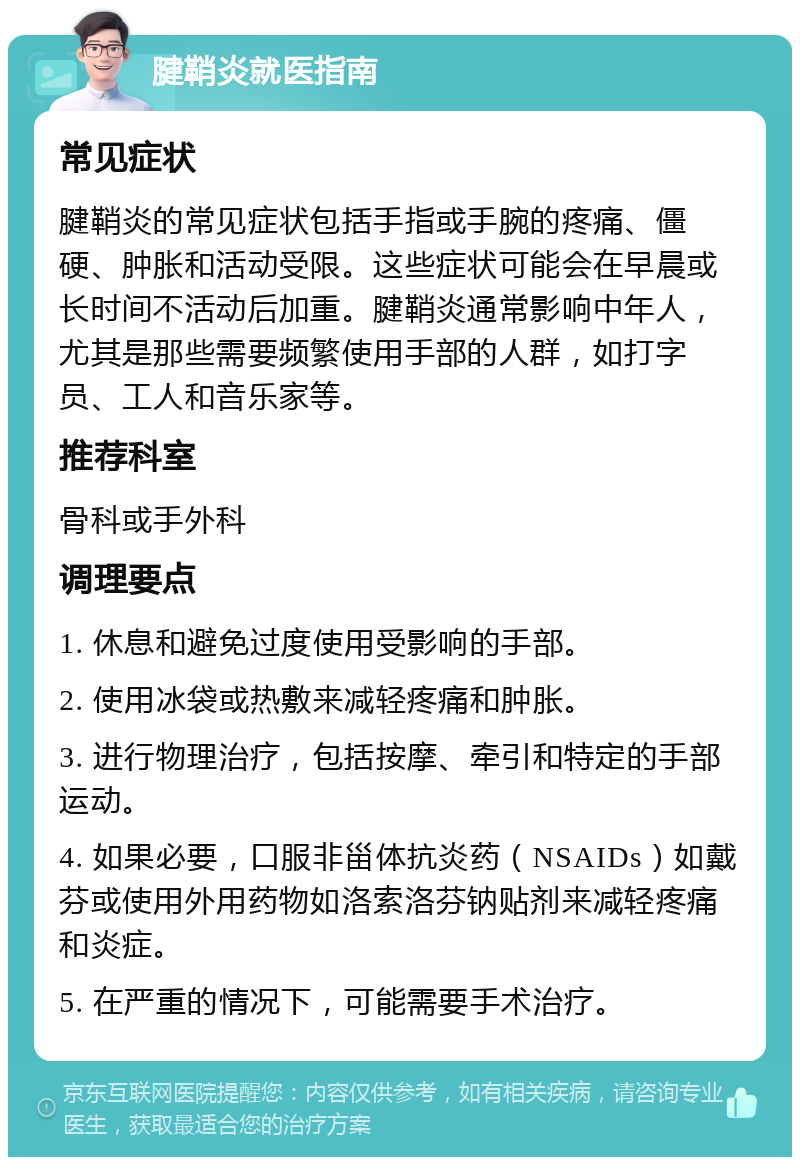 腱鞘炎就医指南 常见症状 腱鞘炎的常见症状包括手指或手腕的疼痛、僵硬、肿胀和活动受限。这些症状可能会在早晨或长时间不活动后加重。腱鞘炎通常影响中年人，尤其是那些需要频繁使用手部的人群，如打字员、工人和音乐家等。 推荐科室 骨科或手外科 调理要点 1. 休息和避免过度使用受影响的手部。 2. 使用冰袋或热敷来减轻疼痛和肿胀。 3. 进行物理治疗，包括按摩、牵引和特定的手部运动。 4. 如果必要，口服非甾体抗炎药（NSAIDs）如戴芬或使用外用药物如洛索洛芬钠贴剂来减轻疼痛和炎症。 5. 在严重的情况下，可能需要手术治疗。