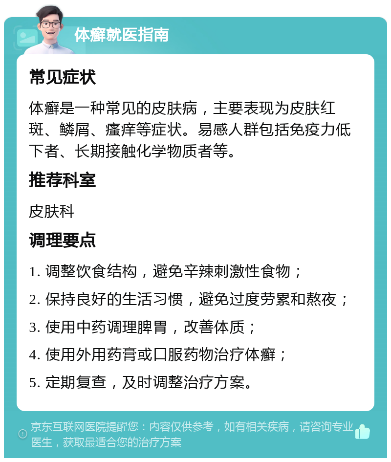 体癣就医指南 常见症状 体癣是一种常见的皮肤病，主要表现为皮肤红斑、鳞屑、瘙痒等症状。易感人群包括免疫力低下者、长期接触化学物质者等。 推荐科室 皮肤科 调理要点 1. 调整饮食结构，避免辛辣刺激性食物； 2. 保持良好的生活习惯，避免过度劳累和熬夜； 3. 使用中药调理脾胃，改善体质； 4. 使用外用药膏或口服药物治疗体癣； 5. 定期复查，及时调整治疗方案。