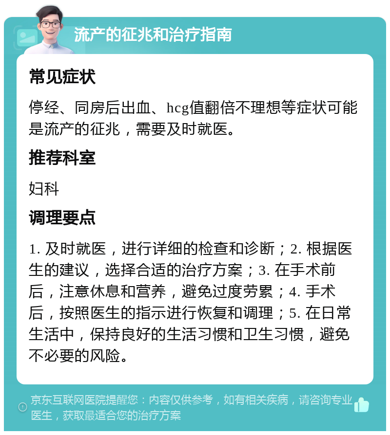 流产的征兆和治疗指南 常见症状 停经、同房后出血、hcg值翻倍不理想等症状可能是流产的征兆，需要及时就医。 推荐科室 妇科 调理要点 1. 及时就医，进行详细的检查和诊断；2. 根据医生的建议，选择合适的治疗方案；3. 在手术前后，注意休息和营养，避免过度劳累；4. 手术后，按照医生的指示进行恢复和调理；5. 在日常生活中，保持良好的生活习惯和卫生习惯，避免不必要的风险。