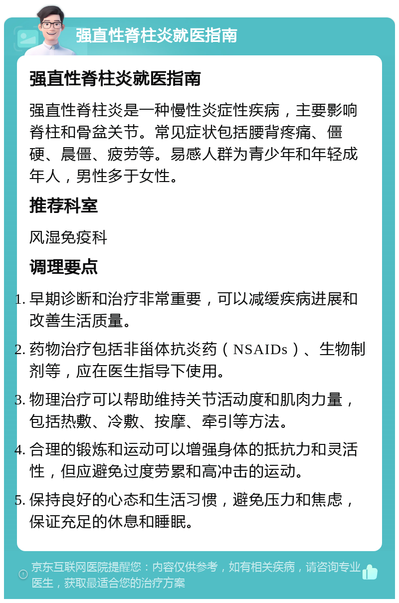 强直性脊柱炎就医指南 强直性脊柱炎就医指南 强直性脊柱炎是一种慢性炎症性疾病，主要影响脊柱和骨盆关节。常见症状包括腰背疼痛、僵硬、晨僵、疲劳等。易感人群为青少年和年轻成年人，男性多于女性。 推荐科室 风湿免疫科 调理要点 早期诊断和治疗非常重要，可以减缓疾病进展和改善生活质量。 药物治疗包括非甾体抗炎药（NSAIDs）、生物制剂等，应在医生指导下使用。 物理治疗可以帮助维持关节活动度和肌肉力量，包括热敷、冷敷、按摩、牵引等方法。 合理的锻炼和运动可以增强身体的抵抗力和灵活性，但应避免过度劳累和高冲击的运动。 保持良好的心态和生活习惯，避免压力和焦虑，保证充足的休息和睡眠。