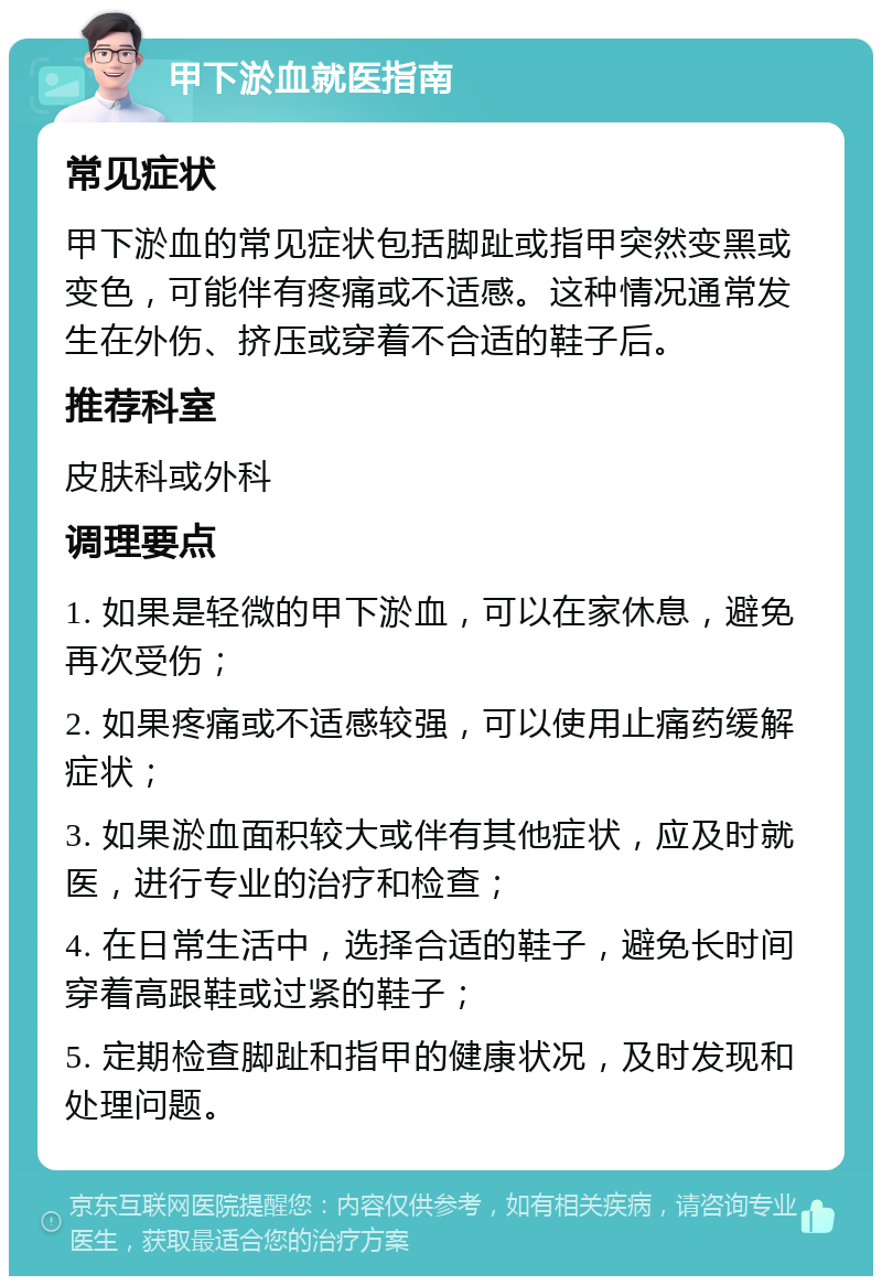 甲下淤血就医指南 常见症状 甲下淤血的常见症状包括脚趾或指甲突然变黑或变色，可能伴有疼痛或不适感。这种情况通常发生在外伤、挤压或穿着不合适的鞋子后。 推荐科室 皮肤科或外科 调理要点 1. 如果是轻微的甲下淤血，可以在家休息，避免再次受伤； 2. 如果疼痛或不适感较强，可以使用止痛药缓解症状； 3. 如果淤血面积较大或伴有其他症状，应及时就医，进行专业的治疗和检查； 4. 在日常生活中，选择合适的鞋子，避免长时间穿着高跟鞋或过紧的鞋子； 5. 定期检查脚趾和指甲的健康状况，及时发现和处理问题。