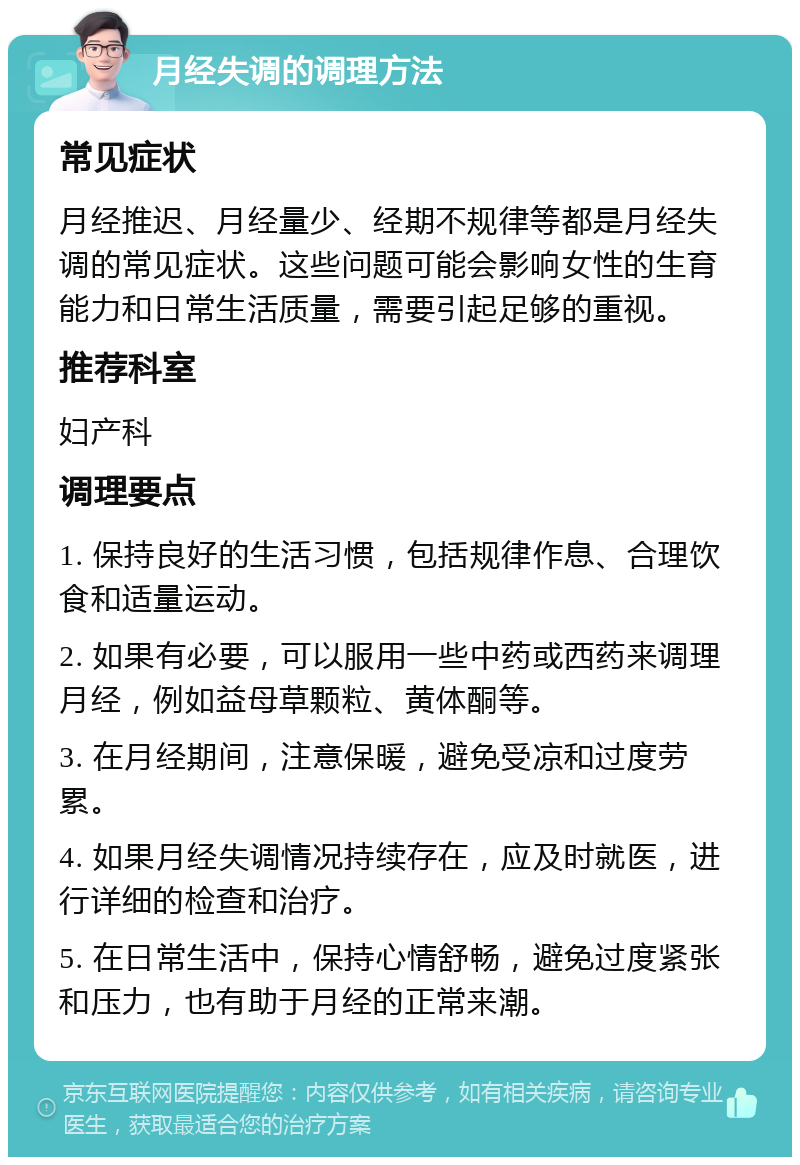 月经失调的调理方法 常见症状 月经推迟、月经量少、经期不规律等都是月经失调的常见症状。这些问题可能会影响女性的生育能力和日常生活质量，需要引起足够的重视。 推荐科室 妇产科 调理要点 1. 保持良好的生活习惯，包括规律作息、合理饮食和适量运动。 2. 如果有必要，可以服用一些中药或西药来调理月经，例如益母草颗粒、黄体酮等。 3. 在月经期间，注意保暖，避免受凉和过度劳累。 4. 如果月经失调情况持续存在，应及时就医，进行详细的检查和治疗。 5. 在日常生活中，保持心情舒畅，避免过度紧张和压力，也有助于月经的正常来潮。