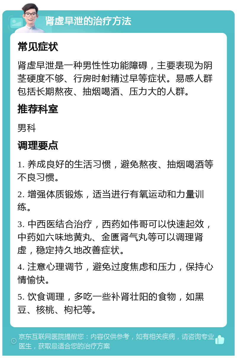 肾虚早泄的治疗方法 常见症状 肾虚早泄是一种男性性功能障碍，主要表现为阴茎硬度不够、行房时射精过早等症状。易感人群包括长期熬夜、抽烟喝酒、压力大的人群。 推荐科室 男科 调理要点 1. 养成良好的生活习惯，避免熬夜、抽烟喝酒等不良习惯。 2. 增强体质锻炼，适当进行有氧运动和力量训练。 3. 中西医结合治疗，西药如伟哥可以快速起效，中药如六味地黄丸、金匮肾气丸等可以调理肾虚，稳定持久地改善症状。 4. 注意心理调节，避免过度焦虑和压力，保持心情愉快。 5. 饮食调理，多吃一些补肾壮阳的食物，如黑豆、核桃、枸杞等。