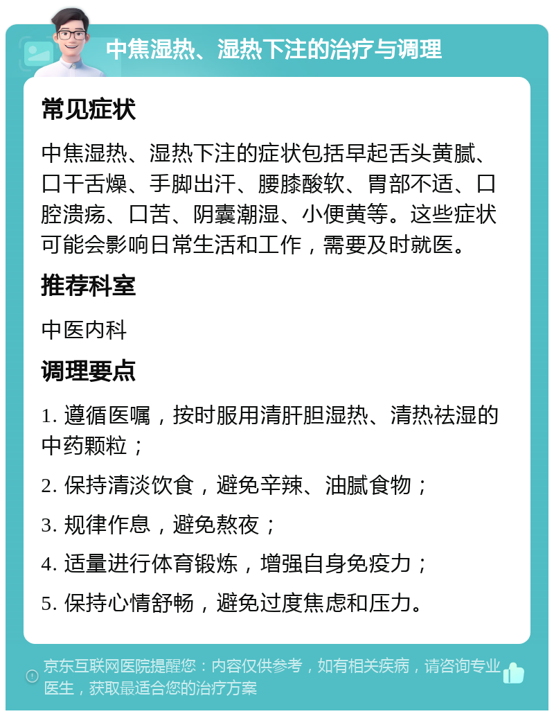 中焦湿热、湿热下注的治疗与调理 常见症状 中焦湿热、湿热下注的症状包括早起舌头黄腻、口干舌燥、手脚出汗、腰膝酸软、胃部不适、口腔溃疡、口苦、阴囊潮湿、小便黄等。这些症状可能会影响日常生活和工作，需要及时就医。 推荐科室 中医内科 调理要点 1. 遵循医嘱，按时服用清肝胆湿热、清热祛湿的中药颗粒； 2. 保持清淡饮食，避免辛辣、油腻食物； 3. 规律作息，避免熬夜； 4. 适量进行体育锻炼，增强自身免疫力； 5. 保持心情舒畅，避免过度焦虑和压力。