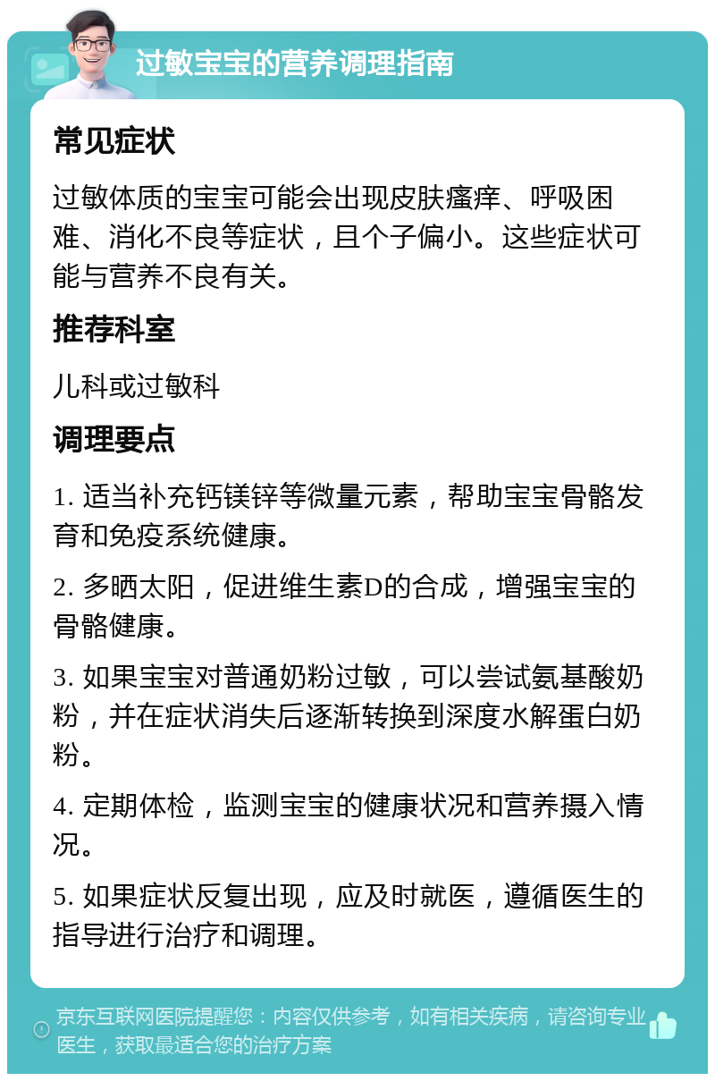 过敏宝宝的营养调理指南 常见症状 过敏体质的宝宝可能会出现皮肤瘙痒、呼吸困难、消化不良等症状，且个子偏小。这些症状可能与营养不良有关。 推荐科室 儿科或过敏科 调理要点 1. 适当补充钙镁锌等微量元素，帮助宝宝骨骼发育和免疫系统健康。 2. 多晒太阳，促进维生素D的合成，增强宝宝的骨骼健康。 3. 如果宝宝对普通奶粉过敏，可以尝试氨基酸奶粉，并在症状消失后逐渐转换到深度水解蛋白奶粉。 4. 定期体检，监测宝宝的健康状况和营养摄入情况。 5. 如果症状反复出现，应及时就医，遵循医生的指导进行治疗和调理。