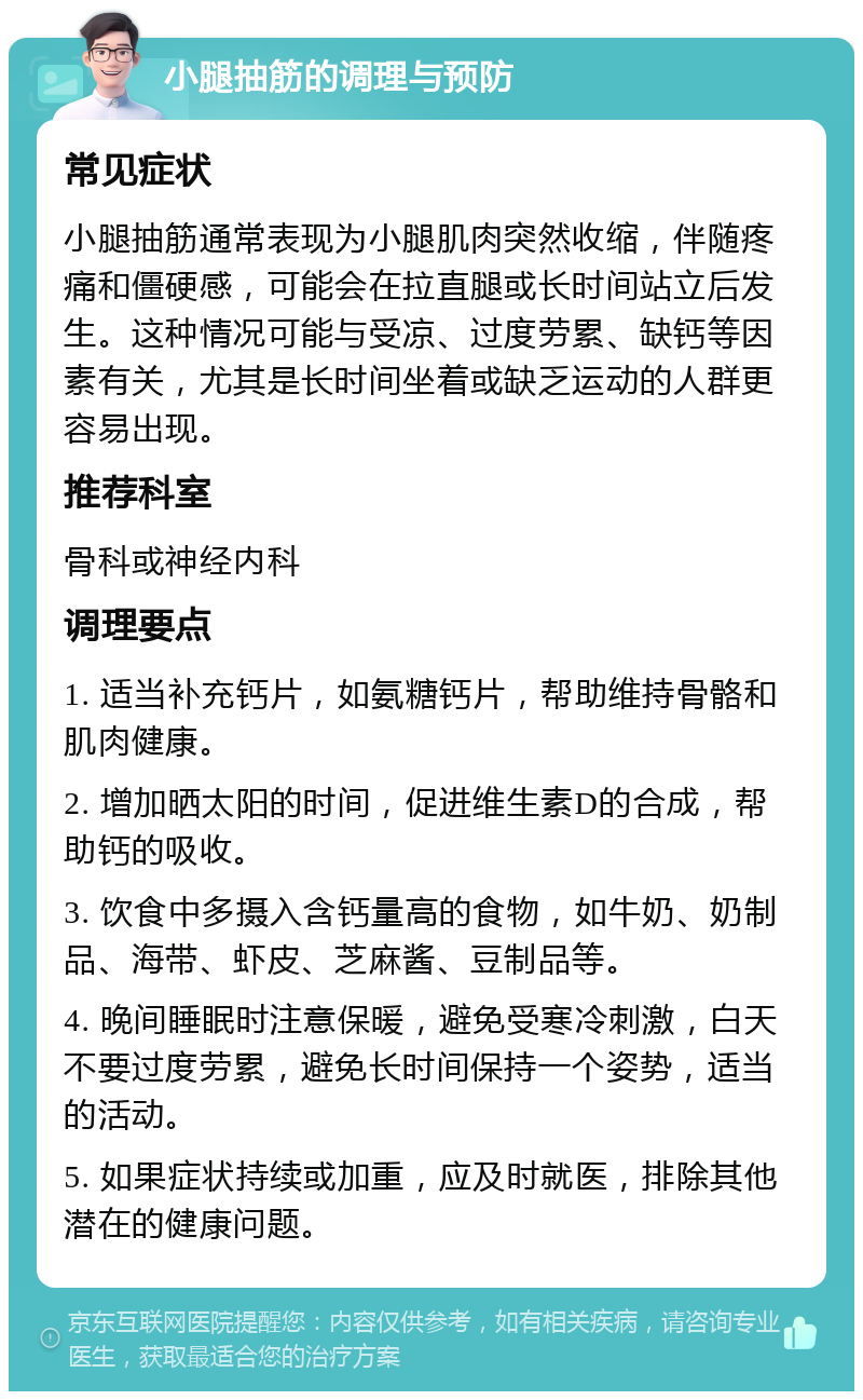 小腿抽筋的调理与预防 常见症状 小腿抽筋通常表现为小腿肌肉突然收缩，伴随疼痛和僵硬感，可能会在拉直腿或长时间站立后发生。这种情况可能与受凉、过度劳累、缺钙等因素有关，尤其是长时间坐着或缺乏运动的人群更容易出现。 推荐科室 骨科或神经内科 调理要点 1. 适当补充钙片，如氨糖钙片，帮助维持骨骼和肌肉健康。 2. 增加晒太阳的时间，促进维生素D的合成，帮助钙的吸收。 3. 饮食中多摄入含钙量高的食物，如牛奶、奶制品、海带、虾皮、芝麻酱、豆制品等。 4. 晚间睡眠时注意保暖，避免受寒冷刺激，白天不要过度劳累，避免长时间保持一个姿势，适当的活动。 5. 如果症状持续或加重，应及时就医，排除其他潜在的健康问题。