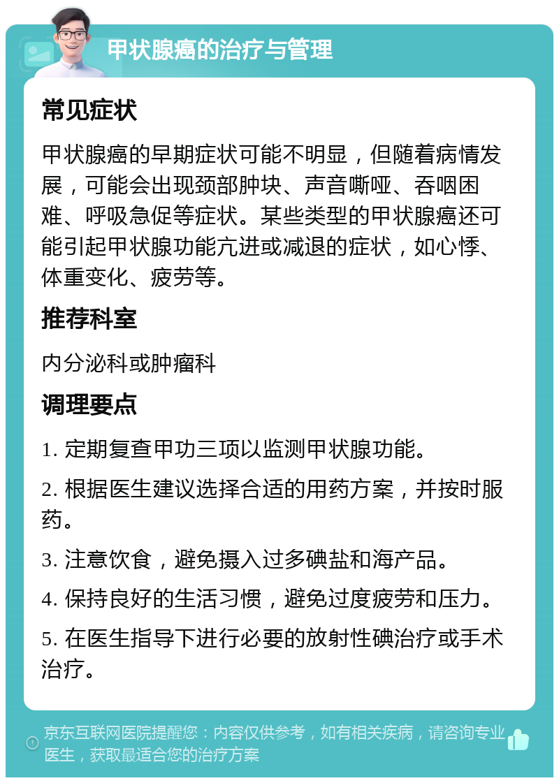 甲状腺癌的治疗与管理 常见症状 甲状腺癌的早期症状可能不明显，但随着病情发展，可能会出现颈部肿块、声音嘶哑、吞咽困难、呼吸急促等症状。某些类型的甲状腺癌还可能引起甲状腺功能亢进或减退的症状，如心悸、体重变化、疲劳等。 推荐科室 内分泌科或肿瘤科 调理要点 1. 定期复查甲功三项以监测甲状腺功能。 2. 根据医生建议选择合适的用药方案，并按时服药。 3. 注意饮食，避免摄入过多碘盐和海产品。 4. 保持良好的生活习惯，避免过度疲劳和压力。 5. 在医生指导下进行必要的放射性碘治疗或手术治疗。