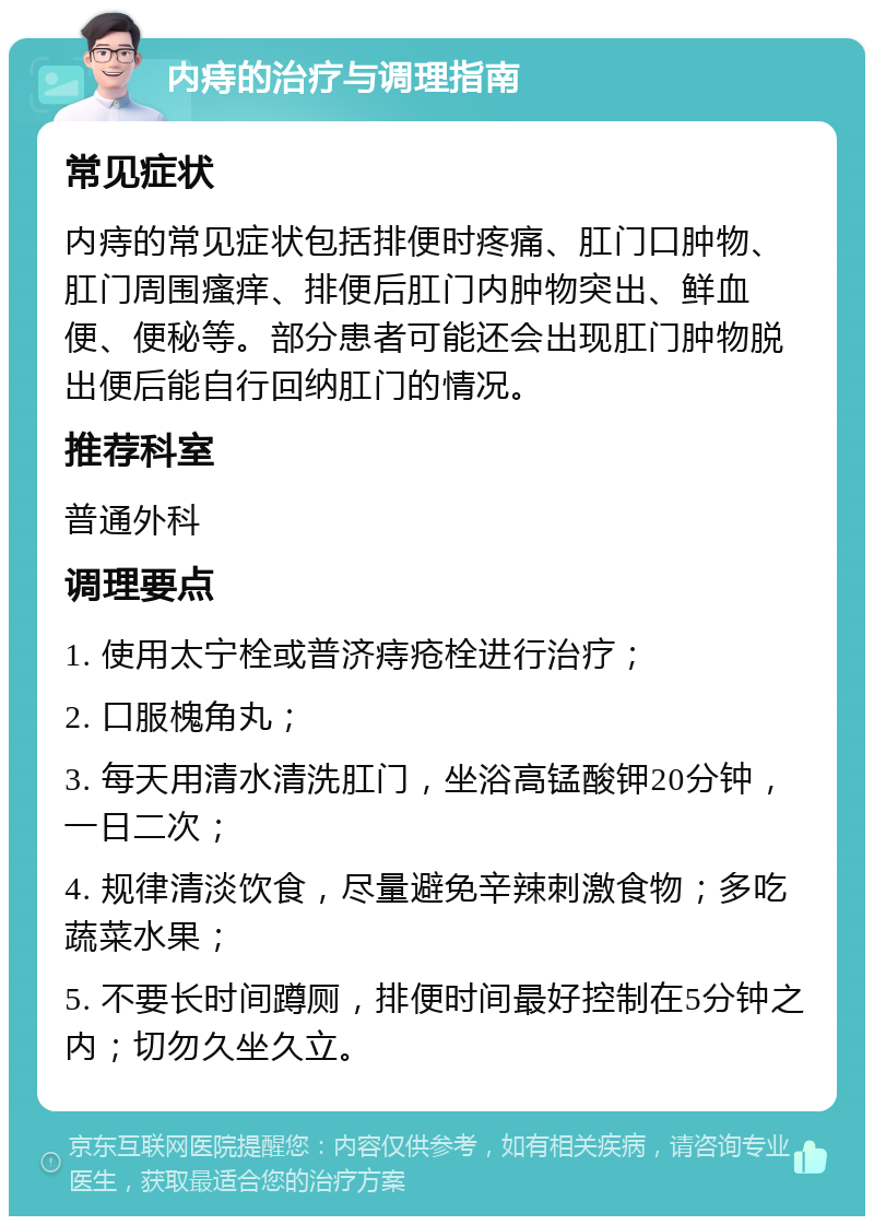 内痔的治疗与调理指南 常见症状 内痔的常见症状包括排便时疼痛、肛门口肿物、肛门周围瘙痒、排便后肛门内肿物突出、鲜血便、便秘等。部分患者可能还会出现肛门肿物脱出便后能自行回纳肛门的情况。 推荐科室 普通外科 调理要点 1. 使用太宁栓或普济痔疮栓进行治疗； 2. 口服槐角丸； 3. 每天用清水清洗肛门，坐浴高锰酸钾20分钟，一日二次； 4. 规律清淡饮食，尽量避免辛辣刺激食物；多吃蔬菜水果； 5. 不要长时间蹲厕，排便时间最好控制在5分钟之内；切勿久坐久立。