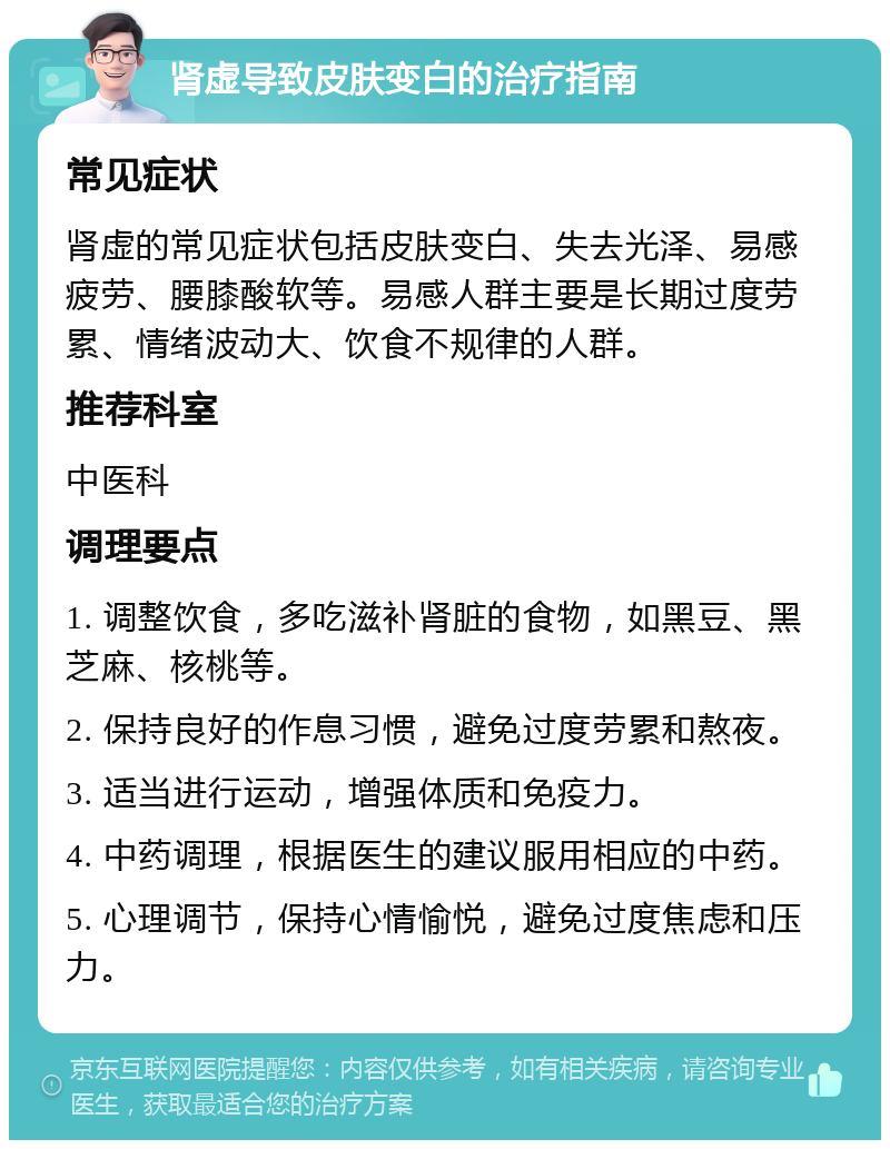 肾虚导致皮肤变白的治疗指南 常见症状 肾虚的常见症状包括皮肤变白、失去光泽、易感疲劳、腰膝酸软等。易感人群主要是长期过度劳累、情绪波动大、饮食不规律的人群。 推荐科室 中医科 调理要点 1. 调整饮食，多吃滋补肾脏的食物，如黑豆、黑芝麻、核桃等。 2. 保持良好的作息习惯，避免过度劳累和熬夜。 3. 适当进行运动，增强体质和免疫力。 4. 中药调理，根据医生的建议服用相应的中药。 5. 心理调节，保持心情愉悦，避免过度焦虑和压力。