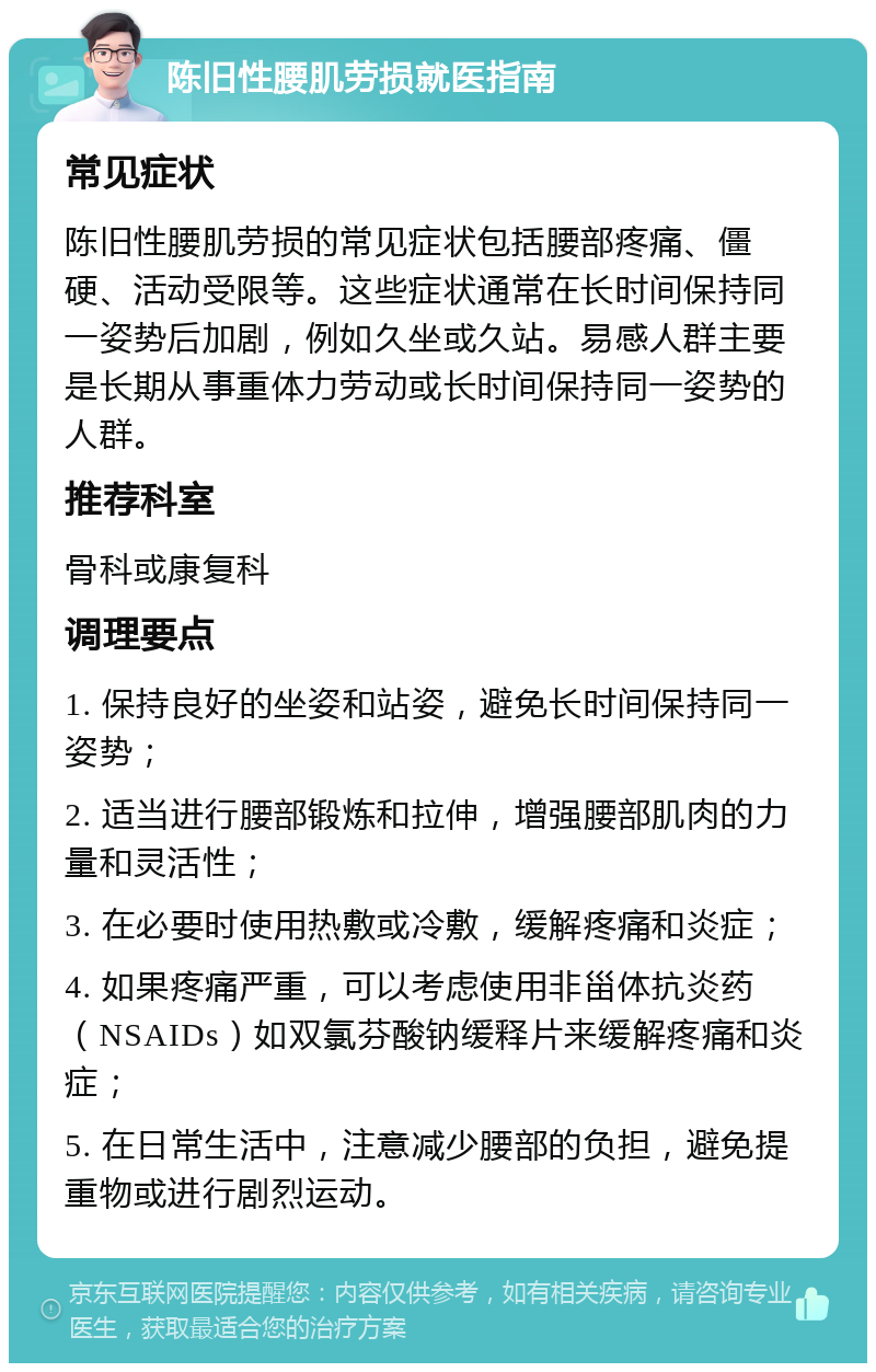 陈旧性腰肌劳损就医指南 常见症状 陈旧性腰肌劳损的常见症状包括腰部疼痛、僵硬、活动受限等。这些症状通常在长时间保持同一姿势后加剧，例如久坐或久站。易感人群主要是长期从事重体力劳动或长时间保持同一姿势的人群。 推荐科室 骨科或康复科 调理要点 1. 保持良好的坐姿和站姿，避免长时间保持同一姿势； 2. 适当进行腰部锻炼和拉伸，增强腰部肌肉的力量和灵活性； 3. 在必要时使用热敷或冷敷，缓解疼痛和炎症； 4. 如果疼痛严重，可以考虑使用非甾体抗炎药（NSAIDs）如双氯芬酸钠缓释片来缓解疼痛和炎症； 5. 在日常生活中，注意减少腰部的负担，避免提重物或进行剧烈运动。