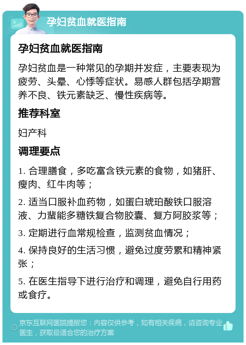 孕妇贫血就医指南 孕妇贫血就医指南 孕妇贫血是一种常见的孕期并发症，主要表现为疲劳、头晕、心悸等症状。易感人群包括孕期营养不良、铁元素缺乏、慢性疾病等。 推荐科室 妇产科 调理要点 1. 合理膳食，多吃富含铁元素的食物，如猪肝、瘦肉、红牛肉等； 2. 适当口服补血药物，如蛋白琥珀酸铁口服溶液、力蜚能多糖铁复合物胶囊、复方阿胶浆等； 3. 定期进行血常规检查，监测贫血情况； 4. 保持良好的生活习惯，避免过度劳累和精神紧张； 5. 在医生指导下进行治疗和调理，避免自行用药或食疗。