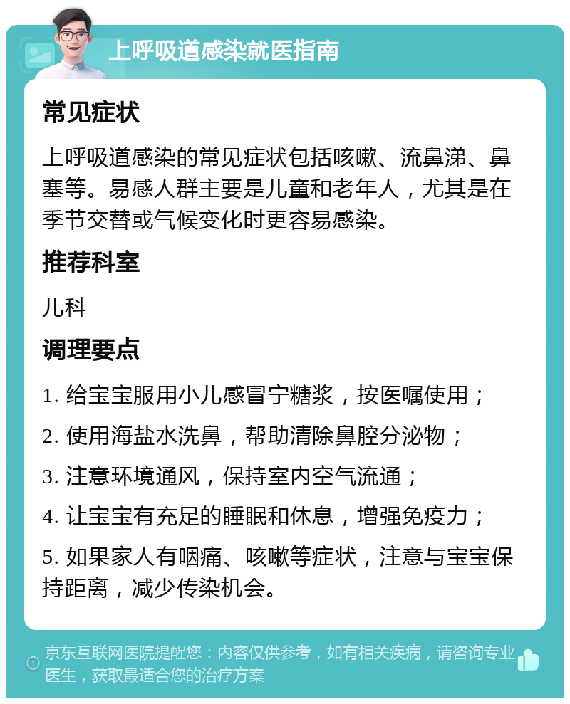 上呼吸道感染就医指南 常见症状 上呼吸道感染的常见症状包括咳嗽、流鼻涕、鼻塞等。易感人群主要是儿童和老年人，尤其是在季节交替或气候变化时更容易感染。 推荐科室 儿科 调理要点 1. 给宝宝服用小儿感冒宁糖浆，按医嘱使用； 2. 使用海盐水洗鼻，帮助清除鼻腔分泌物； 3. 注意环境通风，保持室内空气流通； 4. 让宝宝有充足的睡眠和休息，增强免疫力； 5. 如果家人有咽痛、咳嗽等症状，注意与宝宝保持距离，减少传染机会。