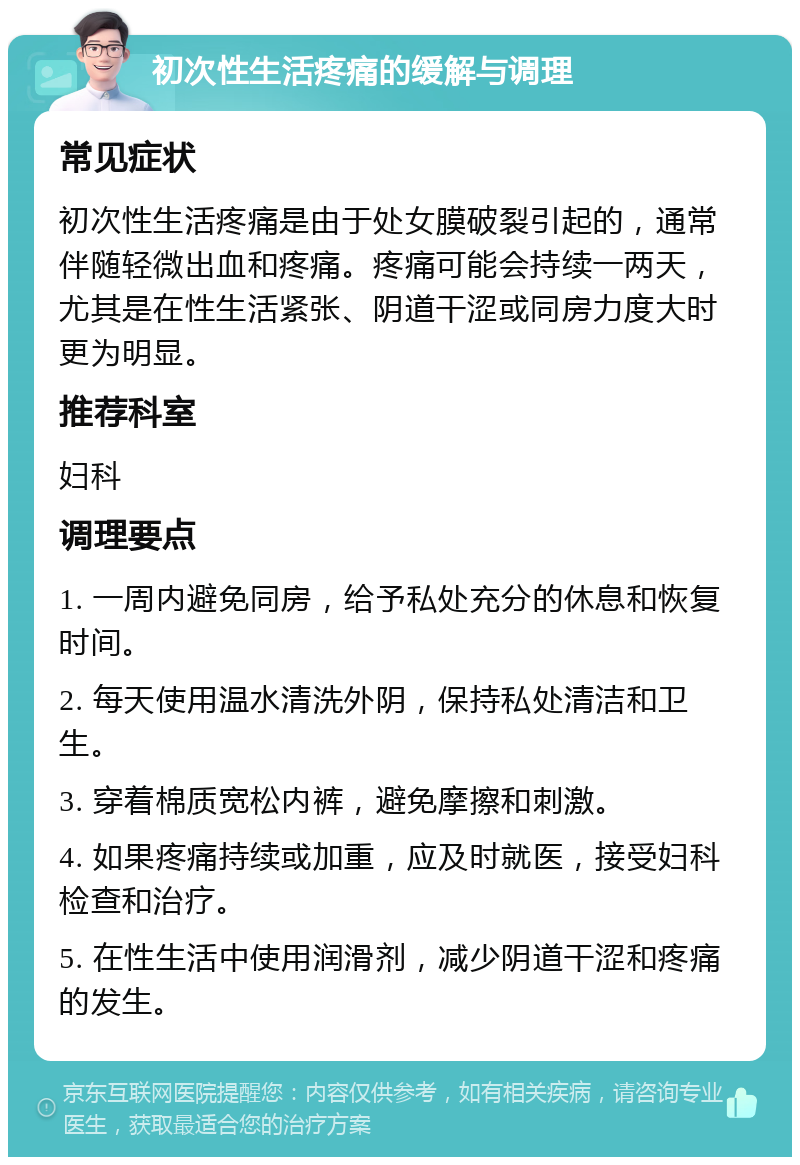 初次性生活疼痛的缓解与调理 常见症状 初次性生活疼痛是由于处女膜破裂引起的，通常伴随轻微出血和疼痛。疼痛可能会持续一两天，尤其是在性生活紧张、阴道干涩或同房力度大时更为明显。 推荐科室 妇科 调理要点 1. 一周内避免同房，给予私处充分的休息和恢复时间。 2. 每天使用温水清洗外阴，保持私处清洁和卫生。 3. 穿着棉质宽松内裤，避免摩擦和刺激。 4. 如果疼痛持续或加重，应及时就医，接受妇科检查和治疗。 5. 在性生活中使用润滑剂，减少阴道干涩和疼痛的发生。