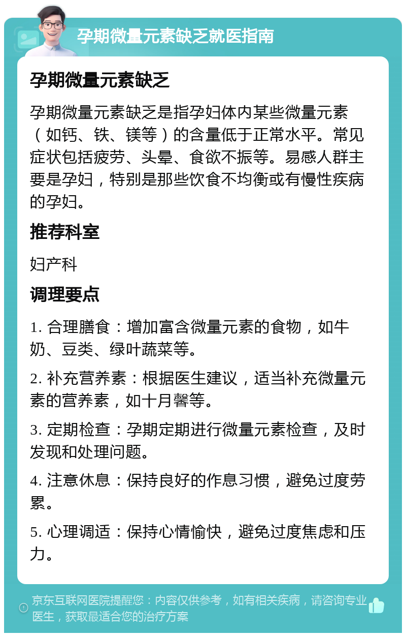 孕期微量元素缺乏就医指南 孕期微量元素缺乏 孕期微量元素缺乏是指孕妇体内某些微量元素（如钙、铁、镁等）的含量低于正常水平。常见症状包括疲劳、头晕、食欲不振等。易感人群主要是孕妇，特别是那些饮食不均衡或有慢性疾病的孕妇。 推荐科室 妇产科 调理要点 1. 合理膳食：增加富含微量元素的食物，如牛奶、豆类、绿叶蔬菜等。 2. 补充营养素：根据医生建议，适当补充微量元素的营养素，如十月馨等。 3. 定期检查：孕期定期进行微量元素检查，及时发现和处理问题。 4. 注意休息：保持良好的作息习惯，避免过度劳累。 5. 心理调适：保持心情愉快，避免过度焦虑和压力。