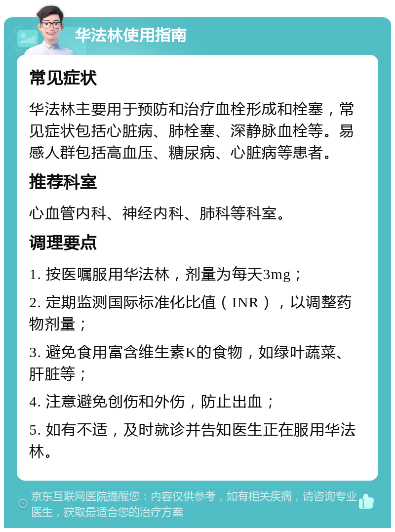 华法林使用指南 常见症状 华法林主要用于预防和治疗血栓形成和栓塞，常见症状包括心脏病、肺栓塞、深静脉血栓等。易感人群包括高血压、糖尿病、心脏病等患者。 推荐科室 心血管内科、神经内科、肺科等科室。 调理要点 1. 按医嘱服用华法林，剂量为每天3mg； 2. 定期监测国际标准化比值（INR），以调整药物剂量； 3. 避免食用富含维生素K的食物，如绿叶蔬菜、肝脏等； 4. 注意避免创伤和外伤，防止出血； 5. 如有不适，及时就诊并告知医生正在服用华法林。