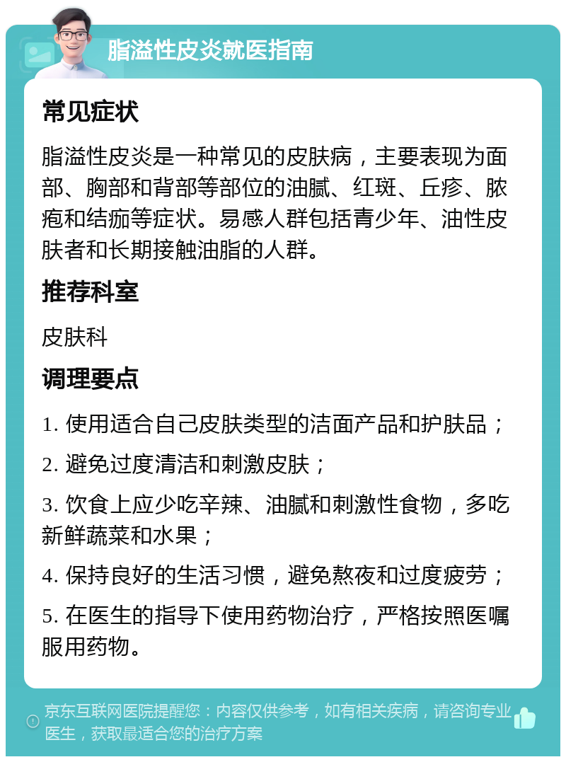 脂溢性皮炎就医指南 常见症状 脂溢性皮炎是一种常见的皮肤病，主要表现为面部、胸部和背部等部位的油腻、红斑、丘疹、脓疱和结痂等症状。易感人群包括青少年、油性皮肤者和长期接触油脂的人群。 推荐科室 皮肤科 调理要点 1. 使用适合自己皮肤类型的洁面产品和护肤品； 2. 避免过度清洁和刺激皮肤； 3. 饮食上应少吃辛辣、油腻和刺激性食物，多吃新鲜蔬菜和水果； 4. 保持良好的生活习惯，避免熬夜和过度疲劳； 5. 在医生的指导下使用药物治疗，严格按照医嘱服用药物。