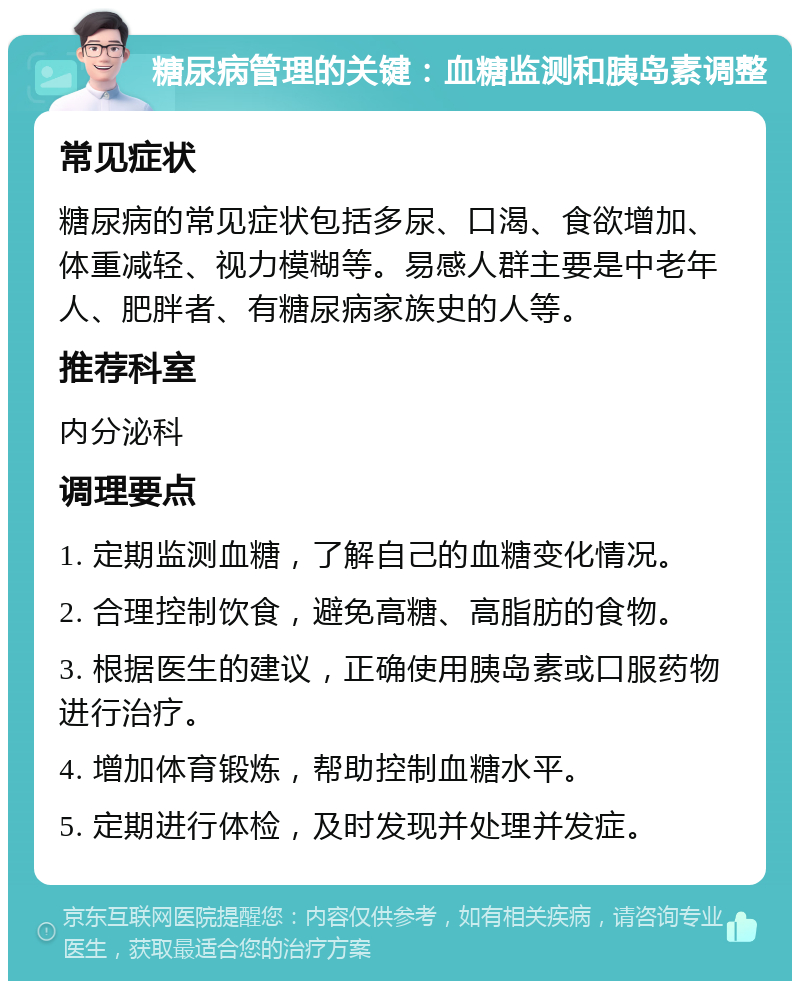 糖尿病管理的关键：血糖监测和胰岛素调整 常见症状 糖尿病的常见症状包括多尿、口渴、食欲增加、体重减轻、视力模糊等。易感人群主要是中老年人、肥胖者、有糖尿病家族史的人等。 推荐科室 内分泌科 调理要点 1. 定期监测血糖，了解自己的血糖变化情况。 2. 合理控制饮食，避免高糖、高脂肪的食物。 3. 根据医生的建议，正确使用胰岛素或口服药物进行治疗。 4. 增加体育锻炼，帮助控制血糖水平。 5. 定期进行体检，及时发现并处理并发症。