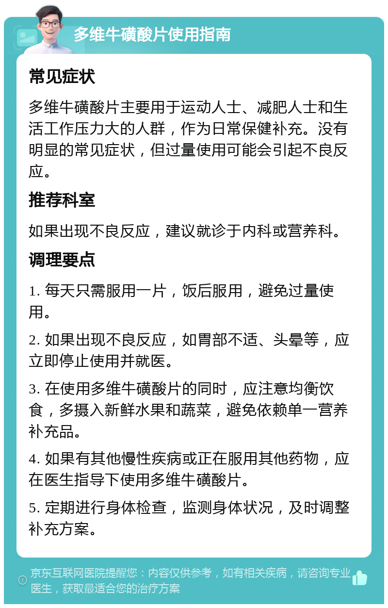 多维牛磺酸片使用指南 常见症状 多维牛磺酸片主要用于运动人士、减肥人士和生活工作压力大的人群，作为日常保健补充。没有明显的常见症状，但过量使用可能会引起不良反应。 推荐科室 如果出现不良反应，建议就诊于内科或营养科。 调理要点 1. 每天只需服用一片，饭后服用，避免过量使用。 2. 如果出现不良反应，如胃部不适、头晕等，应立即停止使用并就医。 3. 在使用多维牛磺酸片的同时，应注意均衡饮食，多摄入新鲜水果和蔬菜，避免依赖单一营养补充品。 4. 如果有其他慢性疾病或正在服用其他药物，应在医生指导下使用多维牛磺酸片。 5. 定期进行身体检查，监测身体状况，及时调整补充方案。