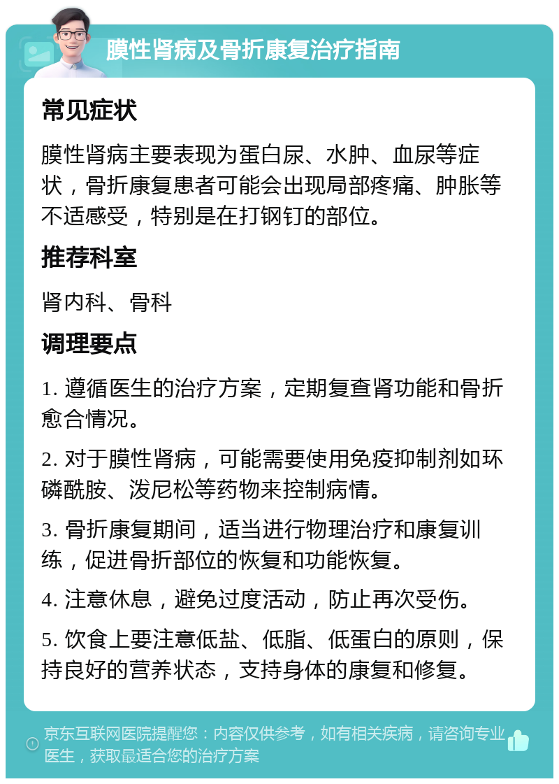 膜性肾病及骨折康复治疗指南 常见症状 膜性肾病主要表现为蛋白尿、水肿、血尿等症状，骨折康复患者可能会出现局部疼痛、肿胀等不适感受，特别是在打钢钉的部位。 推荐科室 肾内科、骨科 调理要点 1. 遵循医生的治疗方案，定期复查肾功能和骨折愈合情况。 2. 对于膜性肾病，可能需要使用免疫抑制剂如环磷酰胺、泼尼松等药物来控制病情。 3. 骨折康复期间，适当进行物理治疗和康复训练，促进骨折部位的恢复和功能恢复。 4. 注意休息，避免过度活动，防止再次受伤。 5. 饮食上要注意低盐、低脂、低蛋白的原则，保持良好的营养状态，支持身体的康复和修复。