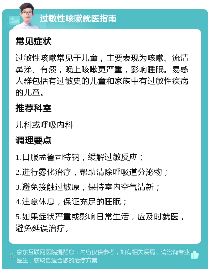 过敏性咳嗽就医指南 常见症状 过敏性咳嗽常见于儿童，主要表现为咳嗽、流清鼻涕、有痰，晚上咳嗽更严重，影响睡眠。易感人群包括有过敏史的儿童和家族中有过敏性疾病的儿童。 推荐科室 儿科或呼吸内科 调理要点 1.口服孟鲁司特钠，缓解过敏反应； 2.进行雾化治疗，帮助清除呼吸道分泌物； 3.避免接触过敏原，保持室内空气清新； 4.注意休息，保证充足的睡眠； 5.如果症状严重或影响日常生活，应及时就医，避免延误治疗。