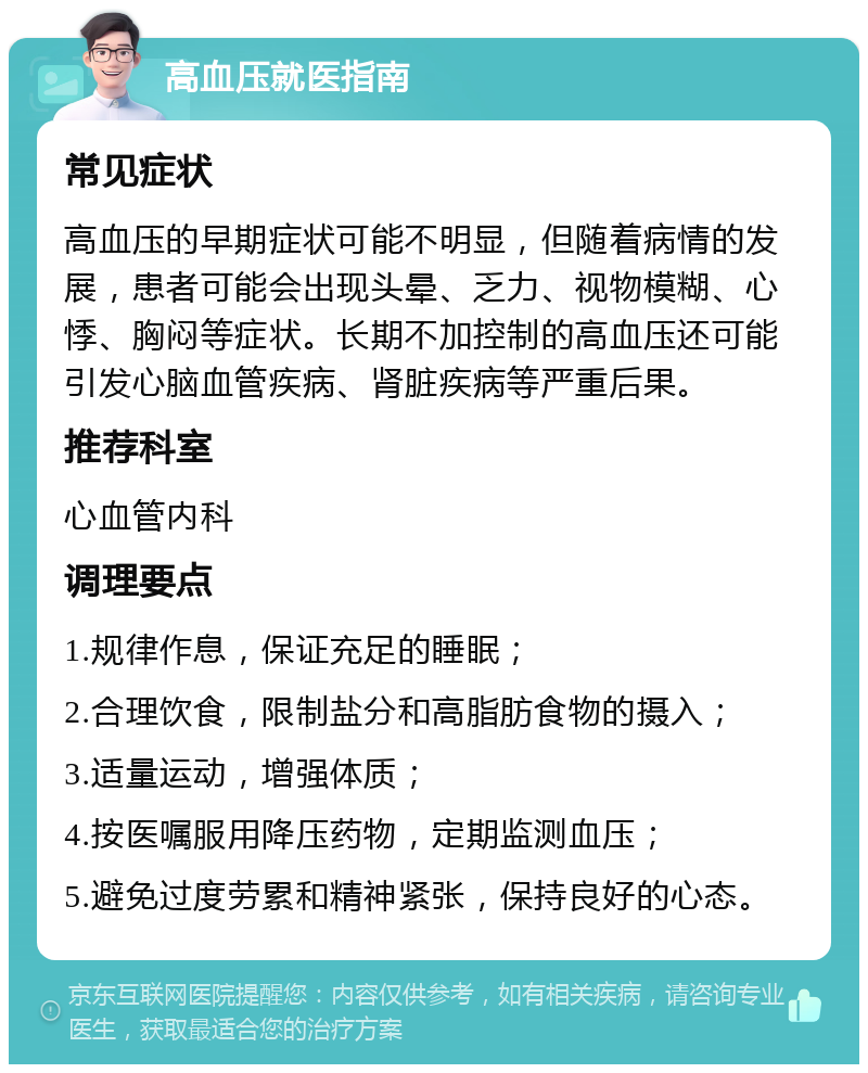 高血压就医指南 常见症状 高血压的早期症状可能不明显，但随着病情的发展，患者可能会出现头晕、乏力、视物模糊、心悸、胸闷等症状。长期不加控制的高血压还可能引发心脑血管疾病、肾脏疾病等严重后果。 推荐科室 心血管内科 调理要点 1.规律作息，保证充足的睡眠； 2.合理饮食，限制盐分和高脂肪食物的摄入； 3.适量运动，增强体质； 4.按医嘱服用降压药物，定期监测血压； 5.避免过度劳累和精神紧张，保持良好的心态。