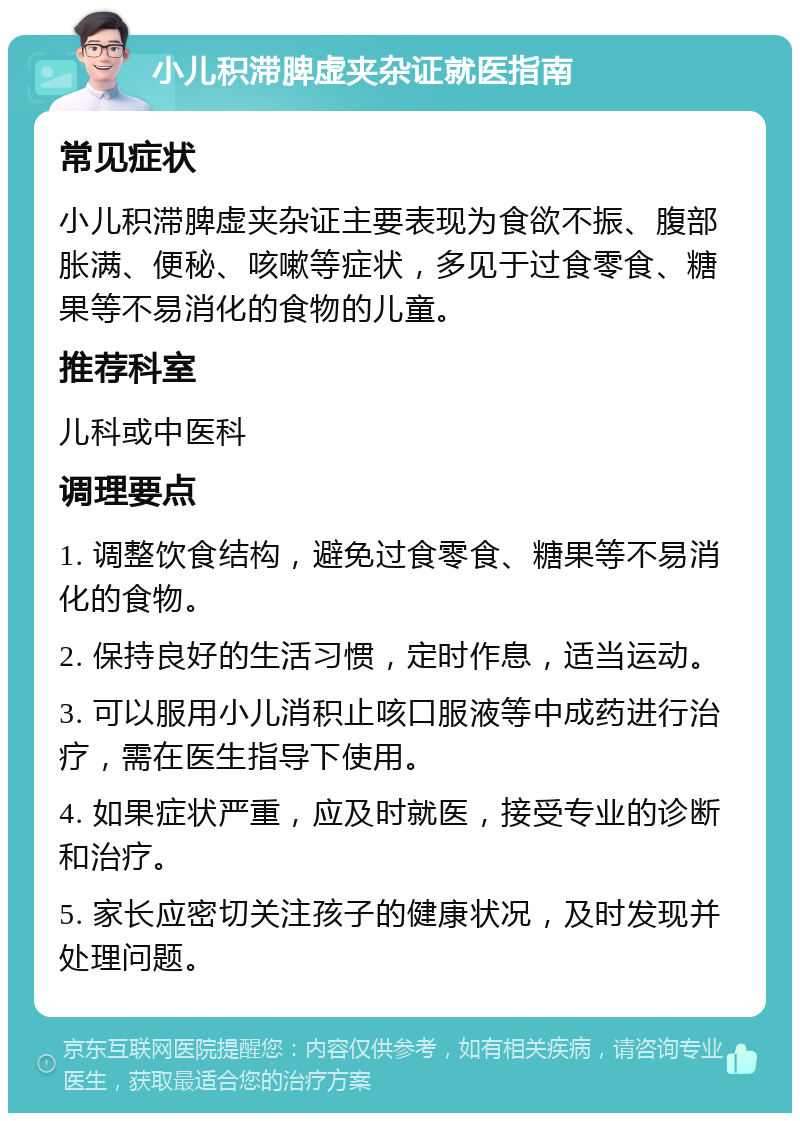 小儿积滞脾虚夹杂证就医指南 常见症状 小儿积滞脾虚夹杂证主要表现为食欲不振、腹部胀满、便秘、咳嗽等症状，多见于过食零食、糖果等不易消化的食物的儿童。 推荐科室 儿科或中医科 调理要点 1. 调整饮食结构，避免过食零食、糖果等不易消化的食物。 2. 保持良好的生活习惯，定时作息，适当运动。 3. 可以服用小儿消积止咳口服液等中成药进行治疗，需在医生指导下使用。 4. 如果症状严重，应及时就医，接受专业的诊断和治疗。 5. 家长应密切关注孩子的健康状况，及时发现并处理问题。