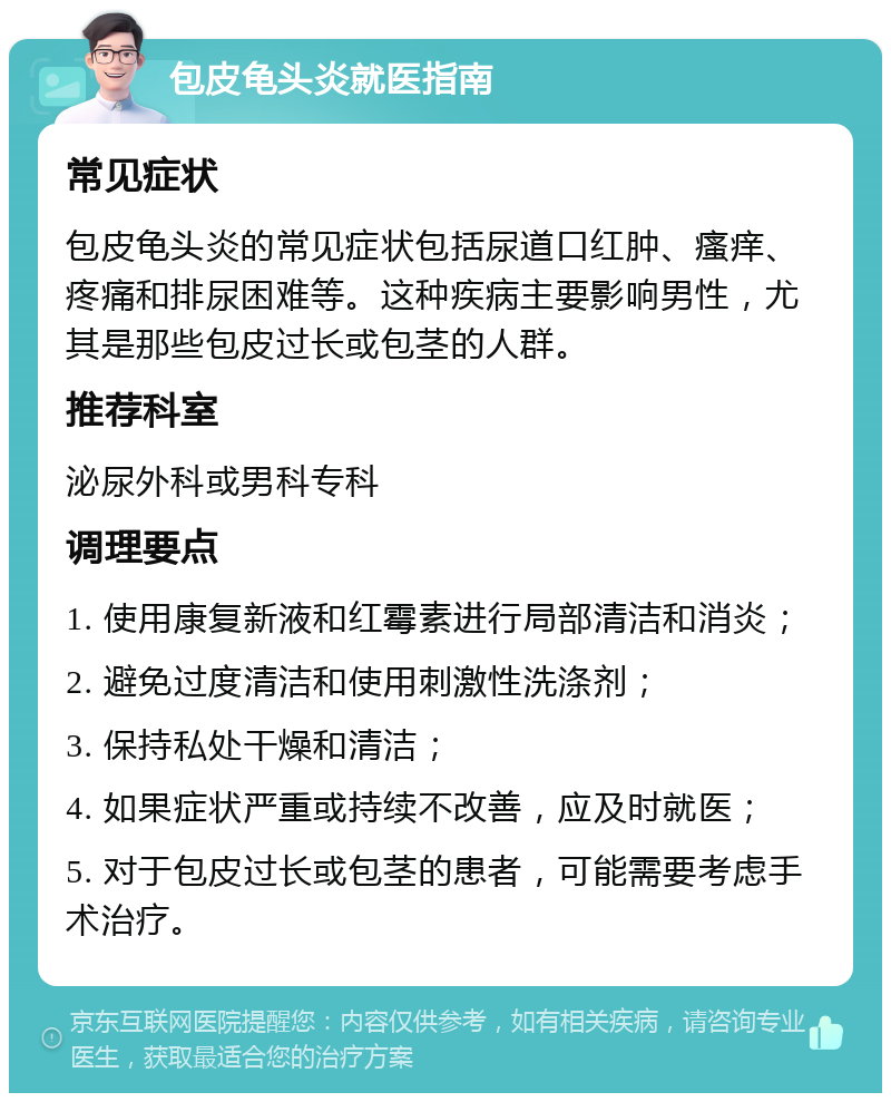 包皮龟头炎就医指南 常见症状 包皮龟头炎的常见症状包括尿道口红肿、瘙痒、疼痛和排尿困难等。这种疾病主要影响男性，尤其是那些包皮过长或包茎的人群。 推荐科室 泌尿外科或男科专科 调理要点 1. 使用康复新液和红霉素进行局部清洁和消炎； 2. 避免过度清洁和使用刺激性洗涤剂； 3. 保持私处干燥和清洁； 4. 如果症状严重或持续不改善，应及时就医； 5. 对于包皮过长或包茎的患者，可能需要考虑手术治疗。