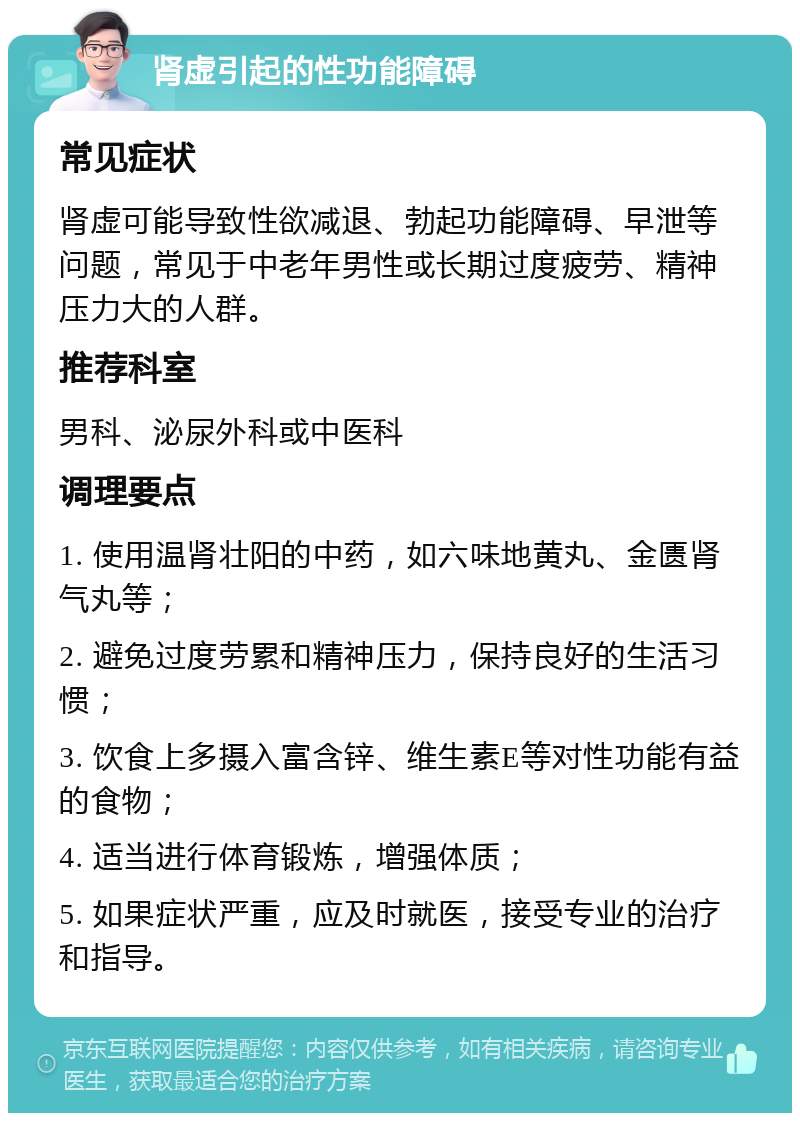 肾虚引起的性功能障碍 常见症状 肾虚可能导致性欲减退、勃起功能障碍、早泄等问题，常见于中老年男性或长期过度疲劳、精神压力大的人群。 推荐科室 男科、泌尿外科或中医科 调理要点 1. 使用温肾壮阳的中药，如六味地黄丸、金匮肾气丸等； 2. 避免过度劳累和精神压力，保持良好的生活习惯； 3. 饮食上多摄入富含锌、维生素E等对性功能有益的食物； 4. 适当进行体育锻炼，增强体质； 5. 如果症状严重，应及时就医，接受专业的治疗和指导。