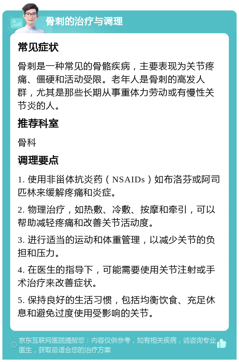 骨刺的治疗与调理 常见症状 骨刺是一种常见的骨骼疾病，主要表现为关节疼痛、僵硬和活动受限。老年人是骨刺的高发人群，尤其是那些长期从事重体力劳动或有慢性关节炎的人。 推荐科室 骨科 调理要点 1. 使用非甾体抗炎药（NSAIDs）如布洛芬或阿司匹林来缓解疼痛和炎症。 2. 物理治疗，如热敷、冷敷、按摩和牵引，可以帮助减轻疼痛和改善关节活动度。 3. 进行适当的运动和体重管理，以减少关节的负担和压力。 4. 在医生的指导下，可能需要使用关节注射或手术治疗来改善症状。 5. 保持良好的生活习惯，包括均衡饮食、充足休息和避免过度使用受影响的关节。