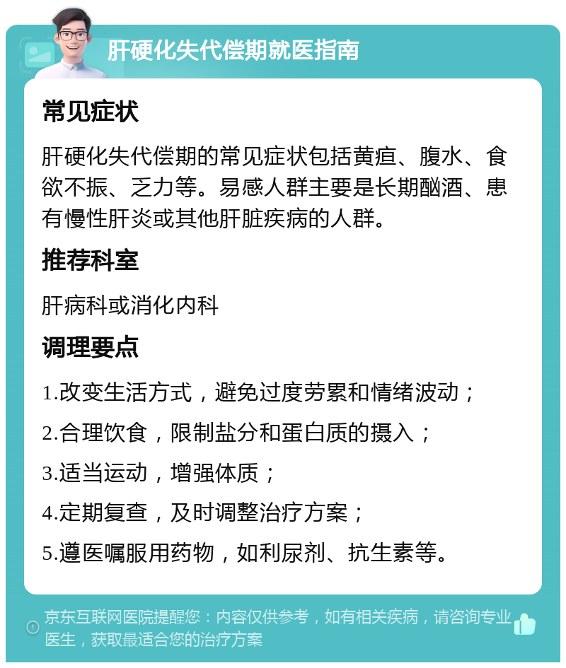 肝硬化失代偿期就医指南 常见症状 肝硬化失代偿期的常见症状包括黄疸、腹水、食欲不振、乏力等。易感人群主要是长期酗酒、患有慢性肝炎或其他肝脏疾病的人群。 推荐科室 肝病科或消化内科 调理要点 1.改变生活方式，避免过度劳累和情绪波动； 2.合理饮食，限制盐分和蛋白质的摄入； 3.适当运动，增强体质； 4.定期复查，及时调整治疗方案； 5.遵医嘱服用药物，如利尿剂、抗生素等。