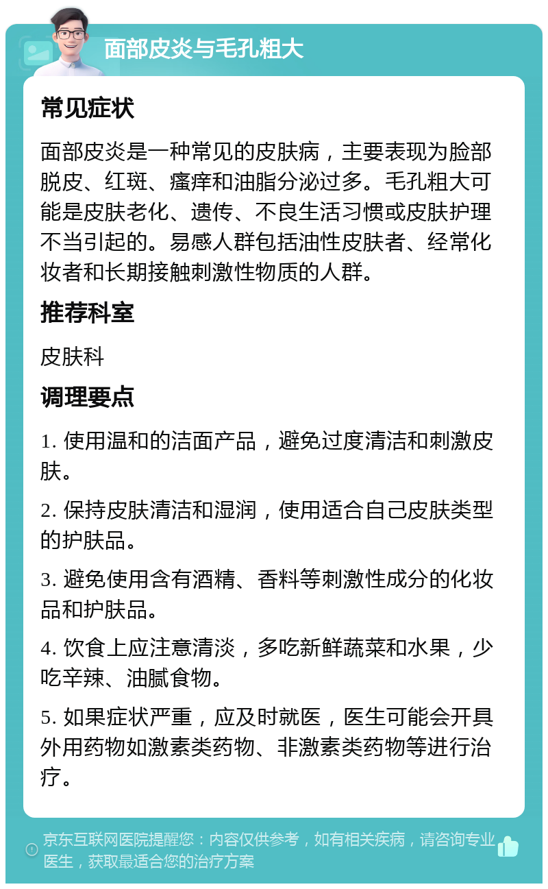 面部皮炎与毛孔粗大 常见症状 面部皮炎是一种常见的皮肤病，主要表现为脸部脱皮、红斑、瘙痒和油脂分泌过多。毛孔粗大可能是皮肤老化、遗传、不良生活习惯或皮肤护理不当引起的。易感人群包括油性皮肤者、经常化妆者和长期接触刺激性物质的人群。 推荐科室 皮肤科 调理要点 1. 使用温和的洁面产品，避免过度清洁和刺激皮肤。 2. 保持皮肤清洁和湿润，使用适合自己皮肤类型的护肤品。 3. 避免使用含有酒精、香料等刺激性成分的化妆品和护肤品。 4. 饮食上应注意清淡，多吃新鲜蔬菜和水果，少吃辛辣、油腻食物。 5. 如果症状严重，应及时就医，医生可能会开具外用药物如激素类药物、非激素类药物等进行治疗。