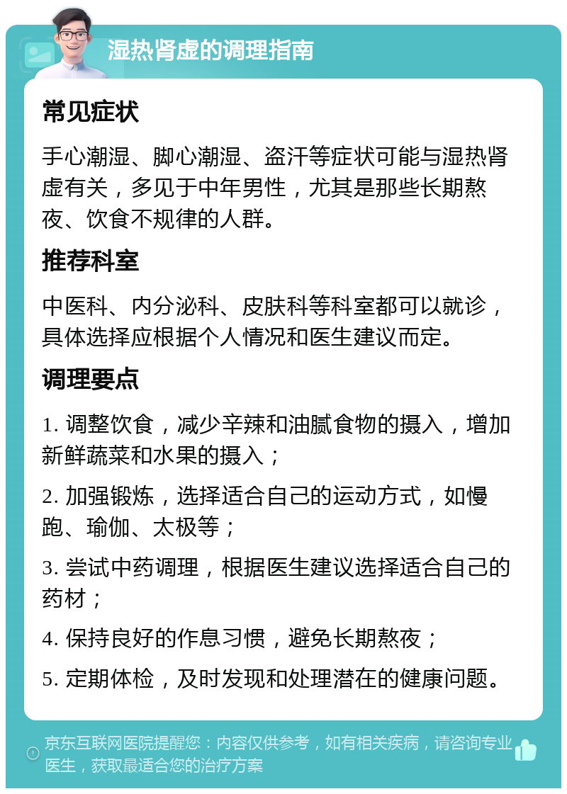 湿热肾虚的调理指南 常见症状 手心潮湿、脚心潮湿、盗汗等症状可能与湿热肾虚有关，多见于中年男性，尤其是那些长期熬夜、饮食不规律的人群。 推荐科室 中医科、内分泌科、皮肤科等科室都可以就诊，具体选择应根据个人情况和医生建议而定。 调理要点 1. 调整饮食，减少辛辣和油腻食物的摄入，增加新鲜蔬菜和水果的摄入； 2. 加强锻炼，选择适合自己的运动方式，如慢跑、瑜伽、太极等； 3. 尝试中药调理，根据医生建议选择适合自己的药材； 4. 保持良好的作息习惯，避免长期熬夜； 5. 定期体检，及时发现和处理潜在的健康问题。