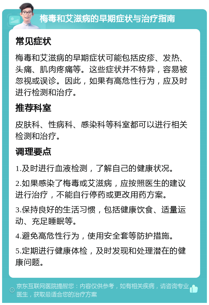 梅毒和艾滋病的早期症状与治疗指南 常见症状 梅毒和艾滋病的早期症状可能包括皮疹、发热、头痛、肌肉疼痛等。这些症状并不特异，容易被忽视或误诊。因此，如果有高危性行为，应及时进行检测和治疗。 推荐科室 皮肤科、性病科、感染科等科室都可以进行相关检测和治疗。 调理要点 1.及时进行血液检测，了解自己的健康状况。 2.如果感染了梅毒或艾滋病，应按照医生的建议进行治疗，不能自行停药或更改用药方案。 3.保持良好的生活习惯，包括健康饮食、适量运动、充足睡眠等。 4.避免高危性行为，使用安全套等防护措施。 5.定期进行健康体检，及时发现和处理潜在的健康问题。