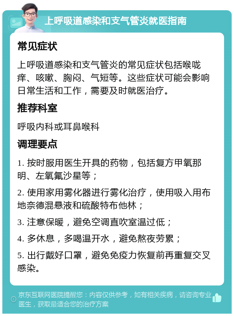 上呼吸道感染和支气管炎就医指南 常见症状 上呼吸道感染和支气管炎的常见症状包括喉咙痒、咳嗽、胸闷、气短等。这些症状可能会影响日常生活和工作，需要及时就医治疗。 推荐科室 呼吸内科或耳鼻喉科 调理要点 1. 按时服用医生开具的药物，包括复方甲氧那明、左氧氟沙星等； 2. 使用家用雾化器进行雾化治疗，使用吸入用布地奈德混悬液和硫酸特布他林； 3. 注意保暖，避免空调直吹室温过低； 4. 多休息，多喝温开水，避免熬夜劳累； 5. 出行戴好口罩，避免免疫力恢复前再重复交叉感染。